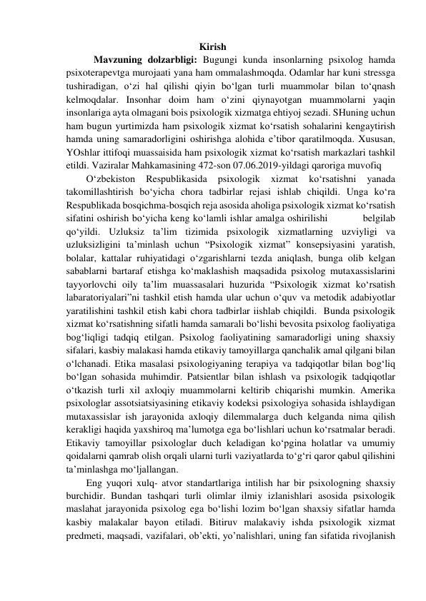                                                     Kirish  
  
   Mavzuning dolzarbligi: Bugungi kunda insonlarning psixolog hamda 
psixoterapevtga murojaati yana ham ommalashmoqda. Odamlar har kuni stressga 
tushiradigan, o‘zi hal qilishi qiyin bo‘lgan turli muammolar bilan to‘qnash 
kelmoqdalar. Insonhar doim ham o‘zini qiynayotgan muammolarni yaqin 
insonlariga ayta olmagani bois psixologik xizmatga ehtiyoj sezadi. SHuning uchun 
ham bugun yurtimizda ham psixologik xizmat ko‘rsatish sohalarini kengaytirish 
hamda uning samaradorligini oshirishga alohida e’tibor qaratilmoqda. Xususan, 
YOshlar ittifoqi muassaisida ham psixologik xizmat ko‘rsatish markazlari tashkil 
etildi. Vaziralar Mahkamasining 472-son 07.06.2019-yildagi qaroriga muvofiq  
O‘zbekiston 
Respublikasida 
psixologik 
xizmat 
ko‘rsatishni 
yanada 
takomillashtirish bo‘yicha chora tadbirlar rejasi ishlab chiqildi. Unga ko‘ra 
Respublikada bosqichma-bosqich reja asosida aholiga psixologik xizmat ko‘rsatish 
sifatini oshirish bo‘yicha keng ko‘lamli ishlar amalga oshirilishi           belgilab 
qo‘yildi. Uzluksiz ta’lim tizimida psixologik xizmatlarning uzviyligi va 
uzluksizligini ta’minlash uchun “Psixologik xizmat” konsepsiyasini yaratish, 
bolalar, kattalar ruhiyatidagi o‘zgarishlarni tezda aniqlash, bunga olib kelgan 
sabablarni bartaraf etishga ko‘maklashish maqsadida psixolog mutaxassislarini 
tayyorlovchi oily ta’lim muassasalari huzurida “Psixologik xizmat ko‘rsatish 
labaratoriyalari”ni tashkil etish hamda ular uchun o‘quv va metodik adabiyotlar 
yaratilishini tashkil etish kabi chora tadbirlar iishlab chiqildi.  Bunda psixologik 
xizmat ko‘rsatishning sifatli hamda samarali bo‘lishi bevosita psixolog faoliyatiga 
bog‘liqligi tadqiq etilgan. Psixolog faoliyatining samaradorligi uning shaxsiy 
sifalari, kasbiy malakasi hamda etikaviy tamoyillarga qanchalik amal qilgani bilan 
o‘lchanadi. Etika masalasi psixologiyaning terapiya va tadqiqotlar bilan bog‘liq 
bo‘lgan sohasida muhimdir. Patsientlar bilan ishlash va psixologik tadqiqotlar 
o‘tkazish turli xil axloqiy muammolarni keltirib chiqarishi mumkin. Amerika 
psixologlar assotsiatsiyasining etikaviy kodeksi psixologiya sohasida ishlaydigan 
mutaxassislar ish jarayonida axloqiy dilemmalarga duch kelganda nima qilish 
kerakligi haqida yaxshiroq ma’lumotga ega bo‘lishlari uchun ko‘rsatmalar beradi. 
Etikaviy tamoyillar psixologlar duch keladigan ko‘pgina holatlar va umumiy 
qoidalarni qamrab olish orqali ularni turli vaziyatlarda to‘g‘ri qaror qabul qilishini 
ta’minlashga mo‘ljallangan.   
Eng yuqori xulq- atvor standartlariga intilish har bir psixologning shaxsiy 
burchidir. Bundan tashqari turli olimlar ilmiy izlanishlari asosida psixologik 
maslahat jarayonida psixolog ega bo‘lishi lozim bo‘lgan shaxsiy sifatlar hamda 
kasbiy malakalar bayon etiladi. Bitiruv malakaviy ishda psixologik xizmat 
predmeti, maqsadi, vazifalari, ob’ekti, yo’nalishlari, uning fan sifatida rivojlanish 
