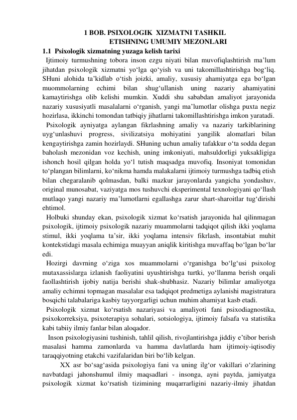 1 BOB. PSIXOLOGIK  XIZMATNI TASHKIL 
ETISHNING UMUMIY MEZONLARI 
1.1  Psixologik xizmatning yuzaga kelish tarixi  
  Ijtimoiy turmushning tobora inson ezgu niyati bilan muvofiqlashtirish ma’lum 
jihatdan psixologik xizmatni yo‘lga qo‘yish va uni takomillashtirishga bog‘liq. 
SHuni alohida ta’kidlab o‘tish joizki, amaliy, xususiy ahamiyatga ega bo‘lgan 
muommolarning 
echimi 
bilan 
shug‘ullanish 
uning 
nazariy 
ahamiyatini 
kamaytirishga olib kelishi mumkin. Xuddi shu sababdan amaliyot jarayonida 
nazariy xususiyatli masalalarni o‘rganish, yangi ma’lumotlar olishga puxta negiz 
hozirlasa, ikkinchi tomondan tatbiqiy jihatlarni takomillashtirishga imkon yaratadi.  
Psixologik ayniyatga aylangan fikrlashning amaliy va nazariy tarkiblarining 
uyg‘unlashuvi progress, sivilizatsiya mohiyatini yangilik alomatlari bilan 
kengaytirishga zamin hozirlaydi. SHuning uchun amaliy tafakkur o‘ta sodda degan 
baholash mezonidan voz kechish, uning imkoniyati, mahsuldorligi yuksakligiga 
ishonch hosil qilgan holda yo‘l tutish maqsadga muvofiq. Insoniyat tomonidan 
to‘plangan bilimlarni, ko‘nikma hamda malakalarni ijtimoiy turmushga tadbiq etish 
bilan chegaralanib qolmasdan, balki mazkur jarayonlarda yangicha yondashuv, 
original munosabat, vaziyatga mos tushuvchi eksperimental texnologiyani qo‘llash 
mutlaqo yangi nazariy ma’lumotlarni egallashga zarur shart-sharoitlar tug‘dirishi 
ehtimol.  
Holbuki shunday ekan, psixologik xizmat ko‘rsatish jarayonida hal qilinmagan 
psixologik, ijtimoiy psixologik nazariy muammolarni tadqiqot qilish ikki yoqlama 
stimul, ikki yoqlama ta’sir, ikki yoqlama intensiv fikrlash, insontabiat muhit 
kontekstidagi masala echimiga muayyan aniqlik kiritishga muvaffaq bo‘lgan bo‘lar 
edi.  
Hozirgi davrning o‘ziga xos muammolarni o‘rganishga bo‘lg‘usi psixolog 
mutaxassislarga izlanish faoliyatini uyushtirishga turtki, yo‘llanma berish orqali 
faollashtirish ijobiy natija berishi shak-shubhasiz. Nazariy bilimlar amaliyotga 
amaliy echimni topmagan masalalar esa tadqiqot predmetiga aylanishi magistratura 
bosqichi talabalariga kasbiy tayyorgarligi uchun muhim ahamiyat kasb etadi.  
Psixologik xizmat ko‘rsatish nazariyasi va amaliyoti fani psixodiagnostika, 
psixokorreksiya, psixoterapiya sohalari, sotsiologiya, ijtimoiy falsafa va statistika 
kabi tabiiy ilmiy fanlar bilan aloqador.  
 Inson psixologiyasini tushinish, tahlil qilish, rivojlantirishga jiddiy e’tibor berish 
masalasi hamma zamonlarda va hamma davlatlarda ham ijtimoiy-iqtisodiy 
taraqqiyotning etakchi vazifalaridan biri bo‘lib kelgan.  
XX asr bo‘sag‘asida psixologiya fani va uning ilg‘or vakillari o‘zlarining 
navbatdagi jahonshumul ilmiy maqsadlari - insonga, ayni paytda, jamiyatga 
psixologik xizmat ko‘rsatish tizimining muqarrarligini nazariy-ilmiy jihatdan 
