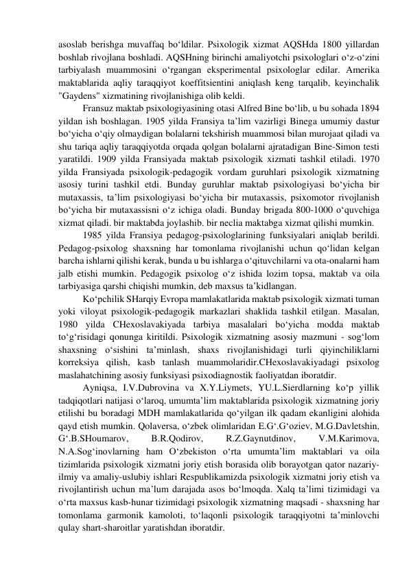 asoslab berishga muvaffaq bo‘ldilar. Psixologik xizmat AQSHda 1800 yillardan 
boshlab rivojlana boshladi. AQSHning birinchi amaliyotchi psixologlari o‘z-o‘zini 
tarbiyalash muammosini o‘rgangan eksperimental psixologlar edilar. Amerika 
maktablarida aqliy taraqqiyot koeffitsientini aniqlash keng tarqalib, keyinchalik 
"Gaydens" xizmatining rivojlanishiga olib keldi.  
Fransuz maktab psixologiyasining otasi Alfred Bine bo‘lib, u bu sohada 1894 
yildan ish boshlagan. 1905 yilda Fransiya ta’lim vazirligi Binega umumiy dastur 
bo‘yicha o‘qiy olmaydigan bolalarni tekshirish muammosi bilan murojaat qiladi va 
shu tariqa aqliy taraqqiyotda orqada qolgan bolalarni ajratadigan Bine-Simon testi 
yaratildi. 1909 yilda Fransiyada maktab psixologik xizmati tashkil etiladi. 1970 
yilda Fransiyada psixologik-pedagogik vordam guruhlari psixologik xizmatning 
asosiy turini tashkil etdi. Bunday guruhlar maktab psixologiyasi bo‘yicha bir 
mutaxassis, ta’lim psixologiyasi bo‘yicha bir mutaxassis, psixomotor rivojlanish 
bo‘yicha bir mutaxassisni o‘z ichiga oladi. Bunday brigada 800-1000 o‘quvchiga 
xizmat qiladi. bir maktabda joylashib. bir neclia maktabga xizmat qilishi mumkin.  
1985 yilda Fransiya pedagog-psixologlarining funksiyalari aniqlab berildi. 
Pedagog-psixolog shaxsning har tomonlama rivojlanishi uchun qo‘lidan kelgan 
barcha ishlarni qilishi kerak, bunda u bu ishlarga o‘qituvchilarni va ota-onalarni ham 
jalb etishi mumkin. Pedagogik psixolog o‘z ishida lozim topsa, maktab va oila 
tarbiyasiga qarshi chiqishi mumkin, deb maxsus ta’kidlangan.  
Ko‘pchilik SHarqiy Evropa mamlakatlarida maktab psixologik xizmati tuman 
yoki viloyat psixologik-pedagogik markazlari shaklida tashkil etilgan. Masalan, 
1980 yilda CHexoslavakiyada tarbiya masalalari bo‘yicha modda maktab 
to‘g‘risidagi qonunga kiritildi. Psixologik xizmatning asosiy mazmuni - sog‘lom 
shaxsning o‘sishini ta’minlash, shaxs rivojlanishidagi turli qiyinchiliklarni 
korreksiya qilish, kasb tanlash muammolaridir.CHexoslavakiyadagi psixolog 
maslahatchining asosiy funksiyasi psixodiagnostik faoliyatdan iboratdir.  
Ayniqsa, I.V.Dubrovina va X.Y.Liymets, YU.L.Sierdlarning ko‘p yillik 
tadqiqotlari natijasi o‘laroq, umumta’lim maktablarida psixologik xizmatning joriy 
etilishi bu boradagi MDH mamlakatlarida qo‘yilgan ilk qadam ekanligini alohida 
qayd etish mumkin. Qolaversa, o‘zbek olimlaridan E.G‘.G‘oziev, M.G.Davletshin, 
G‘.B.SHoumarov, 
B.R.Qodirov, 
R.Z.Gaynutdinov, 
V.M.Karimova, 
N.A.Sog‘inovlarning ham O‘zbekiston o‘rta umumta’lim maktablari va oila 
tizimlarida psixologik xizmatni joriy etish borasida olib borayotgan qator nazariy- 
ilmiy va amaliy-uslubiy ishlari Respublikamizda psixologik xizmatni joriy etish va 
rivojlantirish uchun ma’lum darajada asos bo‘lmoqda. Xalq ta’limi tizimidagi va 
o‘rta maxsus kasb-hunar tizimidagi psixologik xizmatning maqsadi - shaxsning har 
tomonlama garmonik kamoloti, to‘laqonli psixologik taraqqiyotni ta’minlovchi 
qulay shart-sharoitlar yaratishdan iboratdir.  
