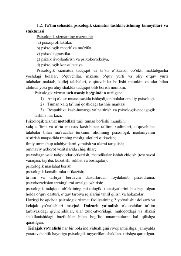  
1.2. Ta’lim sohasida psixologik xizmatni  tashkil etishning  tamoyillari  va 
stukturasi  
Psixologik xizmatning mazmuni: 
 a) psixoprofilaktika,  
b) psixologik maorif va ma’rifat  
v) psixodiagnostika  
g) psixik rivojlantirish va psixokorreksiya,  
d) psixologik konsultatsiya  
Psixologik xizmatda tadqiqot va ta’sir o‘tkazish ob’ekti maktabgacha 
yoshdagi bolalar, o‘quvchilar, maxsus o‘quv yurti va oliy o‘quv yurti 
talabalari,maktab, kollej talabalari, o‘qituvchilar bo‘lishi mumkin va ular bilan 
alohida yoki guruhiy shaklda tadqiqot olib borish mumkin.  
Psixologik xizmat uch asosiy bo‘g‘indan tuzilgan:  
1) Aniq o‘quv muassasasida ishlaydigan bolalar amaliy psixologi.  
2) Tuman xalq ta’limi qoshidagi tashhis markazi.  
3) Respublika kasb-hunarga yo’naltirish va psixologik-pedagogik 
tashhis markazi.  
Psixologik xizmat metodlari turli tuman bo‘lishi mumkin:  
  
xalq ta’limi va o‘rta maxsus kasb-hunar ta’limi xodimlari, o‘quvchilar. 
talabalar bilan ma’ruzalar turkumi, aholining psixologik madaniyatini 
o‘stirish maqsadida trening mashg‘ulotlari o‘tkazish;  
ilmiy ommabop adabiyotlarni yaratish va ularni tarqatish;  
ommaviy axborot vositalarida chiqishlar;  
psixodiagnostik tadqiqotlar o‘tkazish, metodikalar ishlab chiqish (test savol 
varaqasi, tajriba, kuzatish, suhbat va boshqalar);  
psixologik maslahat berish:  
psixologik konsiliumlar o‘tkazish;  
ta’lim 
va 
tarbiya 
beruvchi 
dasturlardan 
foydalanib 
psixodrama, 
psixokorreksion treninglarni amalga oshirish;  
psixologik tadqiqot ob’ektining psixologik xususiyatlarini hisobga olgan 
holda o‘quv dasturi, o‘quv tarbiya rejalarini tahlil qilish va hokazolar.   
Hozirgi bosqichda psixologik xizmat faoliyatining 2 yo‘nalishi: dolzarb va 
kelajak yo’nalishlari mavjud. Dolzarb yo‘nalish o‘quvchilar ta’lim 
tarbiyasidagi qiyinchiliklar, ular xulq-atvoridagi, muloqotdagi va shaxsi 
shakllanishidagi buzilishlar bilan bog‘liq muammolarni hal qilishga 
qaratilgan.  
Kelajak yo‘nalishi har bir bola individualligini rivojlantirishga, jamiyatda 
yaratuvchanlik hayotiga psixologik tayyorlikni shakllan- tirishga qaratilgan. 
