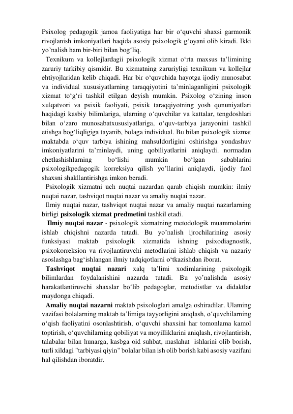 Psixolog pedagogik jamoa faoliyatiga har bir o‘quvchi shaxsi garmonik 
rivojlanish imkoniyatlari haqida asosiy psixologik g‘oyani olib kiradi. Ikki 
yo’nalish ham bir-biri bilan bog‘liq.  
Texnikum va kollejlardagii psixologik xizmat o‘rta maxsus ta’limining 
zaruriy tarkibiy qismidir. Bu xizmatning zaruriyligi texnikum va kollejlar 
ehtiyojlaridan kelib chiqadi. Har bir o‘quvchida hayotga ijodiy munosabat 
va individual xususiyatlarning taraqqiyotini ta’minlaganligini psixologik 
xizmat to‘g‘ri tashkil etilgan deyish mumkin. Psixolog o‘zining inson 
xulqatvori va psixik faoliyati, psixik taraqqiyotning yosh qonuniyatlari 
haqidagi kasbiy bilimlariga, ularning o‘quvchilar va kattalar, tengdoshlari 
bilan o‘zaro munosabatxususiyatlariga, o‘quv-tarbiya jarayonini tashkil 
etishga bog‘liqligiga tayanib, bolaga individual. Bu bilan psixologik xizmat 
maktabda o‘quv tarbiya ishining mahsuldorligini oshirishga yondashuv 
imkoniyatlarini ta’minlaydi, uning qobiliyatlarini aniqlaydi. normadan 
chetlashishlarning 
bo‘lishi 
mumkin 
bo‘lgan 
sabablarini 
psixologikpedagogik korreksiya qilish yo’llarini aniqlaydi, ijodiy faol 
shaxsni shakllantirishga imkon beradi.  
Psixologik xizmatni uch nuqtai nazardan qarab chiqish mumkin: ilmiy 
nuqtai nazar, tashviqot nuqtai nazar va amaliy nuqtai nazar.  
Ilmiy nuqtai nazar, tashviqot nuqtai nazar va amaliy nuqtai nazarlarning 
birligi psixologik xizmat predmetini tashkil etadi.  
 Ilmiy nuqtai nazar - psixologik xizmatning metodologik muammolarini 
ishlab chiqishni nazarda tutadi. Bu yo’nalish ijrochilarining asosiy 
funksiyasi 
maktab 
psixologik 
xizmatida 
ishning 
psixodiagnostik, 
psixokorreksion va rivojlantiruvchi metodlarini ishlab chiqish va nazariy 
asoslashga bag‘ishlangan ilmiy tadqiqotlarni o‘tkazishdan iborat.  
Tashviqot nuqtai nazari xalq ta’limi xodimlarining psixologik 
bilimlardan foydalanishini nazarda tutadi. Bu yo’nalishda asosiy 
harakatlantiruvchi shaxslar bo‘lib pedagoglar, metodistlar va didaktlar 
maydonga chiqadi.  
Amaliy nuqtai nazarni maktab psixologlari amalga oshiradilar. Ulaming 
vazifasi bolalarning maktab ta’limiga tayyorligini aniqlash, o‘quvchilarning 
o‘qish faoliyatini osonlashtirish, o‘quvchi shaxsini har tomonlama kamol 
toptirish, o‘quvchilarning qobiliyat va moyilliklarini aniqlash, rivojlantirish, 
talabalar bilan hunarga, kasbga oid suhbat, maslahat  ishlarini olib borish, 
turli xildagi "tarbiyasi qiyin" bolalar bilan ish olib borish kabi asosiy vazifani 
hal qilishdan iboratdir.  
