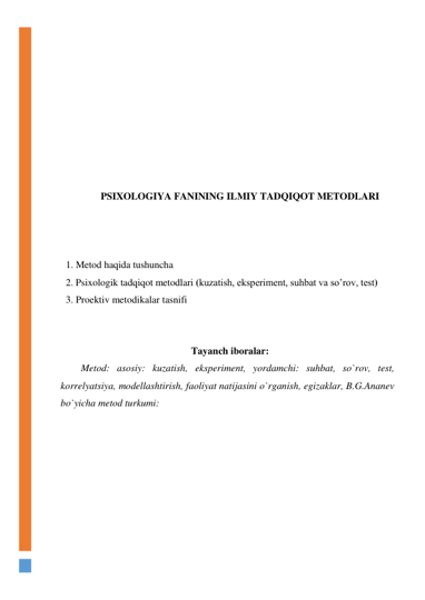  
 
 
 
 
 
 
 
 
 
 
PSIXOLOGIYA FANINING ILMIY TADQIQOT METODLARI 
 
 
 
1. Metod haqida tushuncha  
2. Psixologik tadqiqot metodlari (kuzatish, eksperiment, suhbat va so’rov, test) 
3. Proektiv metodikalar tasnifi 
 
 
Tayanch iboralar: 
Metod: asosiy: kuzatish, eksperiment, yordamchi: suhbat, so`rov, test, 
korrelyatsiya, modellashtirish, faoliyat natijasini o`rganish, egizaklar, B.G.Ananev 
bo`yicha metod turkumi: 
 
 
 
 
 
 
 
 
