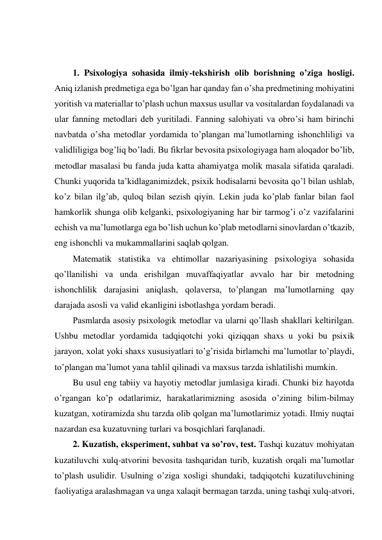  
 
1. Psixologiya sohasida ilmiy-tekshirish olib borishning o’ziga hosligi.  
Aniq izlanish predmetiga ega bo’lgan har qanday fan o’sha predmetining mohiyatini 
yoritish va materiallar to’plash uchun maxsus usullar va vositalardan foydalanadi va 
ular fanning metodlari deb yuritiladi. Fanning salohiyati va obro’si ham birinchi 
navbatda o’sha metodlar yordamida to’plangan ma’lumotlarning ishonchliligi va 
validliligiga bog’liq bo’ladi. Bu fikrlar bevosita psixologiyaga ham aloqador bo’lib, 
metodlar masalasi bu fanda juda katta ahamiyatga molik masala sifatida qaraladi. 
Chunki yuqorida ta’kidlaganimizdek, psixik hodisalarni bevosita qo’l bilan ushlab, 
ko’z bilan ilg’ab, quloq bilan sezish qiyin. Lekin juda ko’plab fanlar bilan faol 
hamkorlik shunga olib kelganki, psixologiyaning har bir tarmog’i o’z vazifalarini 
echish va ma’lumotlarga ega bo’lish uchun ko’plab metodlarni sinovlardan o’tkazib, 
eng ishonchli va mukammallarini saqlab qolgan.  
Matematik statistika va ehtimollar nazariyasining psixologiya sohasida 
qo’llanilishi va unda erishilgan muvaffaqiyatlar avvalo har bir metodning 
ishonchlilik darajasini aniqlash, qolaversa, to’plangan ma’lumotlarning qay 
darajada asosli va valid ekanligini isbotlashga yordam beradi. 
Pasmlarda asosiy psixologik metodlar va ularni qo’llash shakllari keltirilgan. 
Ushbu metodlar yordamida tadqiqotchi yoki qiziqqan shaxs u yoki bu psixik 
jarayon, xolat yoki shaxs xususiyatlari to’g’risida birlamchi ma’lumotlar to’playdi, 
to’plangan ma’lumot yana tahlil qilinadi va maxsus tarzda ishlatilishi mumkin. 
Bu usul eng tabiiy va hayotiy metodlar jumlasiga kiradi. Chunki biz hayotda 
o’rgangan ko’p odatlarimiz, harakatlarimizning asosida o’zining bilim-bilmay 
kuzatgan, xotiramizda shu tarzda olib qolgan ma’lumotlarimiz yotadi. Ilmiy nuqtai 
nazardan esa kuzatuvning turlari va bosqichlari farqlanadi. 
2. Kuzatish, eksperiment, suhbat va so’rov, test. Tashqi kuzatuv mohiyatan 
kuzatiluvchi xulq-atvorini bevosita tashqaridan turib, kuzatish orqali ma’lumotlar 
to’plash usulidir. Usulning o’ziga xosligi shundaki, tadqiqotchi kuzatiluvchining 
faoliyatiga aralashmagan va unga xalaqit bermagan tarzda, uning tashqi xulq-atvori, 
