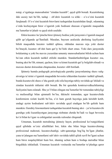 nutqi, o’zgalarga munosabatini “zimdan kuzatib”, qayd qilib boradi. Kuzatishning 
ikki asosiy turi bo’lib, tashqi – ob’ektiv kuzatish va ichki – o’z-o’zini kuzatish 
farqlanadi. O’z-o’zini kuzatish birovlarni tashqaridan kuzatishdan farqli, odamning 
o’zida kechayotgan biror o’zgarish yoki hodisani shaxsan o’rganishi maqsadida 
ma’lumotlar to’plash va qayd etish usulidir. 
Erkin kuzatuv ko’pincha biror ijtimoiy hodisa yoki jarayonni o’rganish maqsad 
qilib qo’yilganda qo’llaniladi. Masalan, bayram arafasida aholining kayfiyatini 
bilish maqsadida kuzatuv tashkil qilinsa, oldindan maxsus reja yoki dastur 
bo’lmaydi, kuzatuv ob’ekti ham qat’iy bo’lishi shart emas. Yoki dars jarayonida 
bolalarning u yoki bu mavzu yuzasidan umumiy munosabatlarini bilish uchun ham 
ba’zan erkin kuzatish tashkil etilishi mumkin. Standartlashtirilgan kuzatuv esa, 
buning aksi bo’lib, nimani, qachon, kim va kimni kuzatish qat’iy belgilab olinadi va 
maxsus dastur doirasidan chiqmasdan, kuzatuv olib boriladi. 
Ijtimoiy hamda pedagogik psixologiyada guruhiy jarayonlarning shaxs xulq-
atvoriga ta’sirini o’rganish maqsadida bevosita ichkaridan kuzatuv tashkil qilinadi, 
bunda kuzatuvchi shaxs o’sha guruh yoki oila hayotiga tabiiy ravishda qo’shiladi va 
zimdan kuzatish ishlarini olib boradi. Bu bir qarashda kontrrazvedkachilarning 
faoliyatini ham eslatadi. Shu yo’l bilan olingan ma’lumotlar bir tomondan tabiiyligi 
va mufassalligi bilan qimmatli bo’lsa, ikkinchi tomondan, agar kuzatuvchida 
konformizm xislati kuchli bo’lsa, o’zi ham guruh hayotiga juda kirishib ketib, 
undagi ayrim hodisalarni sub’ektiv ravishda qayd etadigan bo’lib qolishi ham 
mumkin. Guruhiy fenomenlarni tashqaridan kuzatish buning aksi – ya’ni kuzatuvchi 
guruhga yoki kuzatilayotgan jarayonga nisbatan chetda bo’ladi va faqat bevosita 
ko’zi bilan ko’rgan va eshitganlari asosida xulosalar chiqaradi. 
Umuman, kuzatish metodining ijtimoiy hayot, professional ko’rsatgichlarni 
qayd qilishda so’zsiz afzalliklari bor, lekin shu bilan birga kuzatuvchining 
professional mahorati, kuzatuvchanligi, sabr-qanoatiga bog’liq bo’lgan jihatlar, 
yana to’plangan ma’lumotlarni sub’ektiv ravishda tahlil qilish xavfi bo’lgani uchun 
ham biroz noqulayliklari ham bor, shuning uchun ham u boshqa metodlar bilan 
birgalikda ishlatiladi. Umuman kuzatish vositasida ma’lumotlar to’plashga qaror 
