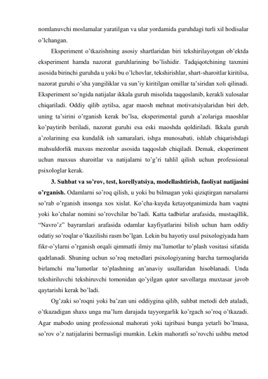 nomlanuvchi moslamalar yaratilgan va ular yordamida guruhdagi turli xil hodisalar 
o’lchangan. 
Eksperiment o’tkazishning asosiy shartlaridan biri tekshirilayotgan ob’ektda 
eksperiment hamda nazorat guruhlarining bo’lishidir. Tadqiqotchining taxmini 
asosida birinchi guruhda u yoki bu o’lchovlar, tekshirishlar, shart-sharoitlar kiritilsa, 
nazorat guruhi o’sha yangiliklar va sun’iy kiritilgan omillar ta’siridan xoli qilinadi. 
Eksperiment so’ngida natijalar ikkala guruh misolida taqqoslanib, kerakli xulosalar 
chiqariladi. Oddiy qilib aytilsa, agar maosh mehnat motivatsiyalaridan biri deb, 
uning ta’sirini o’rganish kerak bo’lsa, eksperimental guruh a’zolariga maoshlar 
ko’paytirib beriladi, nazorat guruhi esa eski maoshda qoldiriladi. Ikkala guruh 
a’zolarining esa kundalik ish samaralari, ishga munosabati, ishlab chiqarishdagi 
mahsuldorlik maxsus mezonlar asosida taqqoslab chiqiladi. Demak, eksperiment 
uchun maxsus sharoitlar va natijalarni to’g’ri tahlil qilish uchun professional 
psixologlar kerak. 
3. Suhbat va so’rov, test, korellyatsiya, modellashtirish, faoliyat natijasini 
o’rganish. Odamlarni so’roq qilish, u yoki bu bilmagan yoki qiziqtirgan narsalarni 
so’rab o’rganish insonga xos xislat. Ko’cha-kuyda ketayotganimizda ham vaqtni 
yoki ko’chalar nomini so’rovchilar bo’ladi. Katta tadbirlar arafasida, mustaqillik, 
“Navro’z” bayramlari arafasida odamlar kayfiyatlarini bilish uchun ham oddiy 
odatiy so’roqlar o’tkazilishi rasm bo’lgan. Lekin bu hayotiy usul psixologiyada ham 
fikr-o’ylarni o’rganish orqali qimmatli ilmiy ma’lumotlar to’plash vositasi sifatida 
qadrlanadi. Shuning uchun so’roq metodlari psixologiyaning barcha tarmoqlarida 
birlamchi ma’lumotlar to’plashning an’anaviy usullaridan hisoblanadi. Unda 
tekshiriluvchi tekshiruvchi tomonidan qo’yilgan qator savollarga muxtasar javob 
qaytarishi kerak bo’ladi. 
Og’zaki so’roqni yoki ba’zan uni oddiygina qilib, suhbat metodi deb ataladi, 
o’tkazadigan shaxs unga ma’lum darajada tayyorgarlik ko’rgach so’roq o’tkazadi. 
Agar mabodo uning professional mahorati yoki tajribasi bunga yetarli bo’lmasa, 
so’rov o’z natijalarini bermasligi mumkin. Lekin mahoratli so’rovchi ushbu metod 
