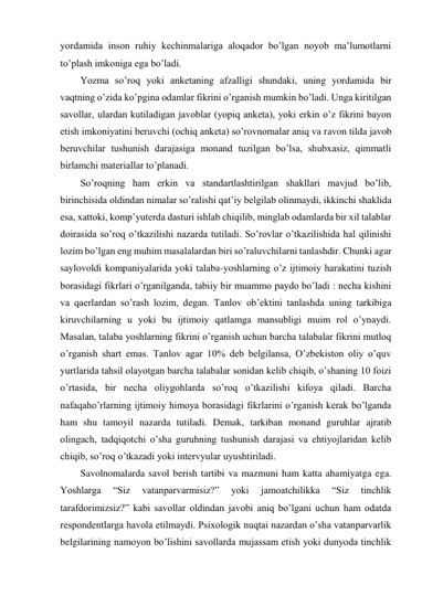 yordamida inson ruhiy kechinmalariga aloqador bo’lgan noyob ma’lumotlarni 
to’plash imkoniga ega bo’ladi. 
Yozma so’roq yoki anketaning afzalligi shundaki, uning yordamida bir 
vaqtning o’zida ko’pgina odamlar fikrini o’rganish mumkin bo’ladi. Unga kiritilgan 
savollar, ulardan kutiladigan javoblar (yopiq anketa), yoki erkin o’z fikrini bayon 
etish imkoniyatini beruvchi (ochiq anketa) so’rovnomalar aniq va ravon tilda javob 
beruvchilar tushunish darajasiga monand tuzilgan bo’lsa, shubxasiz, qimmatli 
birlamchi materiallar to’planadi. 
So’roqning ham erkin va standartlashtirilgan shakllari mavjud bo’lib, 
birinchisida oldindan nimalar so’ralishi qat’iy belgilab olinmaydi, ikkinchi shaklida 
esa, xattoki, komp’yuterda dasturi ishlab chiqilib, minglab odamlarda bir xil talablar 
doirasida so’roq o’tkazilishi nazarda tutiladi. So’rovlar o’tkazilishida hal qilinishi 
lozim bo’lgan eng muhim masalalardan biri so’raluvchilarni tanlashdir. Chunki agar 
saylovoldi kompaniyalarida yoki talaba-yoshlarning o’z ijtimoiy harakatini tuzish 
borasidagi fikrlari o’rganilganda, tabiiy bir muammo paydo bo’ladi : necha kishini 
va qaerlardan so’rash lozim, degan. Tanlov ob’ektini tanlashda uning tarkibiga 
kiruvchilarning u yoki bu ijtimoiy qatlamga mansubligi muim rol o’ynaydi. 
Masalan, talaba yoshlarning fikrini o’rganish uchun barcha talabalar fikrini mutloq 
o’rganish shart emas. Tanlov agar 10% deb belgilansa, O’zbekiston oliy o’quv 
yurtlarida tahsil olayotgan barcha talabalar sonidan kelib chiqib, o’shaning 10 foizi 
o’rtasida, bir necha oliygohlarda so’roq o’tkazilishi kifoya qiladi. Barcha 
nafaqaho’rlarning ijtimoiy himoya borasidagi fikrlarini o’rganish kerak bo’lganda 
ham shu tamoyil nazarda tutiladi. Demak, tarkiban monand guruhlar ajratib 
olingach, tadqiqotchi o’sha guruhning tushunish darajasi va ehtiyojlaridan kelib 
chiqib, so’roq o’tkazadi yoki intervyular uyushtiriladi. 
Savolnomalarda savol berish tartibi va mazmuni ham katta ahamiyatga ega. 
Yoshlarga 
“Siz 
vatanparvarmisiz?” 
yoki 
jamoatchilikka 
“Siz 
tinchlik 
tarafdorimizsiz?” kabi savollar oldindan javobi aniq bo’lgani uchun ham odatda 
respondentlarga havola etilmaydi. Psixologik nuqtai nazardan o’sha vatanparvarlik 
belgilarining namoyon bo’lishini savollarda mujassam etish yoki dunyoda tinchlik 
