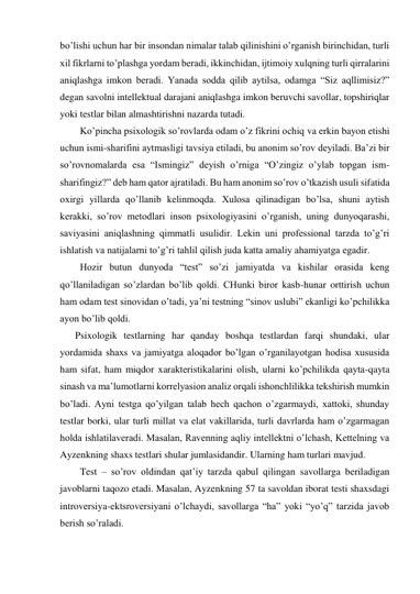 bo’lishi uchun har bir insondan nimalar talab qilinishini o’rganish birinchidan, turli 
xil fikrlarni to’plashga yordam beradi, ikkinchidan, ijtimoiy xulqning turli qirralarini 
aniqlashga imkon beradi. Yanada sodda qilib aytilsa, odamga “Siz aqllimisiz?” 
degan savolni intellektual darajani aniqlashga imkon beruvchi savollar, topshiriqlar 
yoki testlar bilan almashtirishni nazarda tutadi. 
Ko’pincha psixologik so’rovlarda odam o’z fikrini ochiq va erkin bayon etishi 
uchun ismi-sharifini aytmasligi tavsiya etiladi, bu anonim so’rov deyiladi. Ba’zi bir 
so’rovnomalarda esa “Ismingiz” deyish o’rniga “O’zingiz o’ylab topgan ism-
sharifingiz?” deb ham qator ajratiladi. Bu ham anonim so’rov o’tkazish usuli sifatida 
oxirgi yillarda qo’llanib kelinmoqda. Xulosa qilinadigan bo’lsa, shuni aytish 
kerakki, so’rov metodlari inson psixologiyasini o’rganish, uning dunyoqarashi, 
saviyasini aniqlashning qimmatli usulidir. Lekin uni professional tarzda to’g’ri 
ishlatish va natijalarni to’g’ri tahlil qilish juda katta amaliy ahamiyatga egadir. 
Hozir butun dunyoda “test” so’zi jamiyatda va kishilar orasida keng 
qo’llaniladigan so’zlardan bo’lib qoldi. CHunki biror kasb-hunar orttirish uchun 
ham odam test sinovidan o’tadi, ya’ni testning “sinov uslubi” ekanligi ko’pchilikka 
ayon bo’lib qoldi. 
Psixologik testlarning har qanday boshqa testlardan farqi shundaki, ular 
yordamida shaxs va jamiyatga aloqador bo’lgan o’rganilayotgan hodisa xususida 
ham sifat, ham miqdor xarakteristikalarini olish, ularni ko’pchilikda qayta-qayta 
sinash va ma’lumotlarni korrelyasion analiz orqali ishonchlilikka tekshirish mumkin 
bo’ladi. Ayni testga qo’yilgan talab hech qachon o’zgarmaydi, xattoki, shunday 
testlar borki, ular turli millat va elat vakillarida, turli davrlarda ham o’zgarmagan 
holda ishlatilaveradi. Masalan, Ravenning aqliy intellektni o’lchash, Kettelning va 
Ayzenkning shaxs testlari shular jumlasidandir. Ularning ham turlari mavjud. 
Test – so’rov oldindan qat’iy tarzda qabul qilingan savollarga beriladigan 
javoblarni taqozo etadi. Masalan, Ayzenkning 57 ta savoldan iborat testi shaxsdagi 
introversiya-ektsroversiyani o’lchaydi, savollarga “ha” yoki “yo’q” tarzida javob 
berish so’raladi. 
