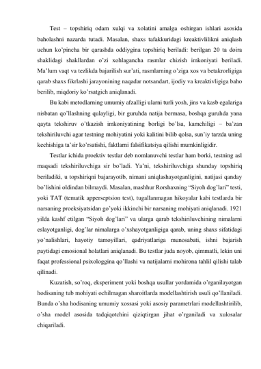 Test – topshiriq odam xulqi va xolatini amalga oshirgan ishlari asosida 
baholashni nazarda tutadi. Masalan, shaxs tafakkuridagi kreaktivlilikni aniqlash 
uchun ko’pincha bir qarashda oddiygina topshiriq beriladi: berilgan 20 ta doira 
shaklidagi shakllardan o’zi xohlagancha rasmlar chizish imkoniyati beriladi. 
Ma’lum vaqt va tezlikda bajarilish sur’ati, rasmlarning o’ziga xos va betakrorligiga 
qarab shaxs fikrlashi jarayonining naqadar notsandart, ijodiy va kreaktivligiga baho 
berilib, miqdoriy ko’rsatgich aniqlanadi. 
Bu kabi metodlarning umumiy afzalligi ularni turli yosh, jins va kasb egalariga 
nisbatan qo’llashning qulayligi, bir guruhda natija bermasa, boshqa guruhda yana 
qayta tekshiruv o’tkazish imkoniyatining borligi bo’lsa, kamchiligi – ba’zan 
tekshiriluvchi agar testning mohiyatini yoki kalitini bilib qolsa, sun’iy tarzda uning 
kechishiga ta’sir ko’rsatishi, faktlarni falsifikatsiya qilishi mumkinligidir. 
Testlar ichida proektiv testlar deb nomlanuvchi testlar ham borki, testning asl 
maqsadi tekshiriluvchiga sir bo’ladi. Ya’ni, tekshiriluvchiga shunday topshiriq 
beriladiki, u topshiriqni bajarayotib, nimani aniqlashayotganligini, natijasi qanday 
bo’lishini oldindan bilmaydi. Masalan, mashhur Rorshaxning “Siyoh dog’lari” testi, 
yoki TAT (tematik apperseptsion test), tugallanmagan hikoyalar kabi testlarda bir 
narsaning proeksiyatsidan go’yoki ikkinchi bir narsaning mohiyati aniqlanadi. 1921 
yilda kashf etilgan “Siyoh dog’lari” va ularga qarab tekshiriluvchining nimalarni 
eslayotganligi, dog’lar nimalarga o’xshayotganligiga qarab, uning shaxs sifatidagi 
yo’nalishlari, hayotiy tamoyillari, qadriyatlariga munosabati, ishni bajarish 
paytidagi emosional holatlari aniqlanadi. Bu testlar juda noyob, qimmatli, lekin uni 
faqat professional psixologgina qo’llashi va natijalarni mohirona tahlil qilishi talab 
qilinadi. 
Kuzatish, so’roq, eksperiment yoki boshqa usullar yordamida o’rganilayotgan 
hodisaning tub mohiyati ochilmagan sharoitlarda modellashtirish usuli qo’llaniladi. 
Bunda o’sha hodisaning umumiy xossasi yoki asosiy parametrlari modellashtirilib, 
o’sha model asosida tadqiqotchini qiziqtirgan jihat o’rganiladi va xulosalar 
chiqariladi. 
 
