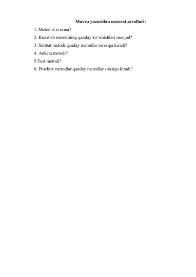 Mavzu yuzasidan nazorat savollari: 
1. Metod o`zi nima? 
2. Kuzatish metodining qanday ko`rinishlari mavjud? 
3. Suhbat metodi qanday metodlar sarasiga kiradi? 
4. Anketa metodi? 
5.Test metodi? 
6. Proektiv metodlar qanday metodlar sirasiga kiradi? 
 
 
