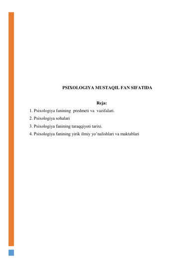  
 
 
 
 
 
 
 
 
PSIXOLOGIYA MUSTAQIL FAN SIFATIDA 
 
Reja: 
1. Psixologiya fanining  predmeti va  vazifalari.  
2. Psixologiya sоhalari  
3. Psiхоlоgiya fanining taraqqiyoti tariхi. 
4. Psixologiya fanining yirik ilmiy yo’nalishlari va maktablari 
 
 
 
 
 
 
 
 
 
 
 
 
 
 
