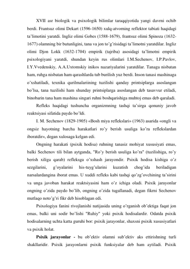 XVII asr biologik va psixologik bilimlar taraqqiyotida yangi davrni ochib 
berdi. Frantsuz olimi Dekart (1596-1650) xulq-atvorning reflektor tabiati haqidagi 
ta’limotini yaratdi. Ingliz olimi Gobes (1588-1679), frantsuz olimi Spinoza (1632-
1677) olamning bir butunligini, tana va jon to’g’risidagi ta’limotni yaratdilar. Ingliz 
olimi Djon Lokk (1632-1704) empirik (tajriba) asosidagi ta’limotni empirik 
psixologiyani yaratdi, shundan keyin rus olimlari I.M.Sechenov, I.P.Pavlov, 
I.Y.Vvedenskiy, A.A.Uxtomskiy inikos nazariyalarini yaratdilar. Tanaga nisbatan 
ham, ruhga nisbatan ham qarashlarda tub burilish yuz berdi. Inson tanasi mashinaga 
o’xshatiladi, texnika qurilmalariining tuzilishi qanday printsiplarga asoslangan 
bo’lsa, tana tuzilishi ham shunday printsiplarga asoslangan deb tasavvur etiladi, 
binobarin tana ham mashina singari ruhni boshqarishiga muhtoj emas deb qaraladi.  
Refleks haqidagi tushuncha organizmning tashqi ta’sirga qonuniy javob 
reaktsiyasi sifatida paydo bo’ldi.  
I. M. Sechenov (1829-1905) «Bosh miya reflekslari» (1963) asarida «ongli va 
ongsiz hayotning barcha harakatlari ro’y berish usuliga ko’ra reflekslardan 
iboratdir», degan xulosaga kelgan edi.  
Ongning harakati (psixik hodisa) ruhning tanasiz mohiyat xususiyati emas, 
balki Sechenov tili bilan aytganda, "Ro’y berish usuliga ko’ra" (tuzilishiga, ro’y 
berish xiliga qarab) refleksga o’xshash jarayondir. Psixik hodisa kishiga o’z 
sezgilarini, 
g’oyalarini 
his-tuyg’ularini 
kuzatish 
chog’ida 
beriladigan 
narsalardangina iborat emas. U xuddi refleks kabi tashqi qo’zg’ovchining ta’sirini 
va unga javoban harakat reaktsiyasini ham o’z ichiga oladi. Psixik jarayonlar 
ongning o’zida paydo bo’lib, ongning o’zida tugallanadi, degan fikrni Sechenov 
mutlaqo noto’g’ri fikr deb hisoblagan edi.  
Psixologiya fanini rivojlanishi natijasida uning o’rganish ob’ektiga faqat jon 
emas, balki uni sodir bo’lishi "Ruhiy" yoki psixik hodisalardir. Odatda psixik 
hodisalarning uchta katta guruhi bor: psixik jarayonlar, shaxsni psixik xususiyatlari 
va psixik holat.  
Psixik jarayonlar - bu ob’ektiv olamni sub’ektiv aks ettirishning turli 
shakllaridir. Psixik jarayonlarni psixik funksiyalar deb ham aytiladi. Psixik 
