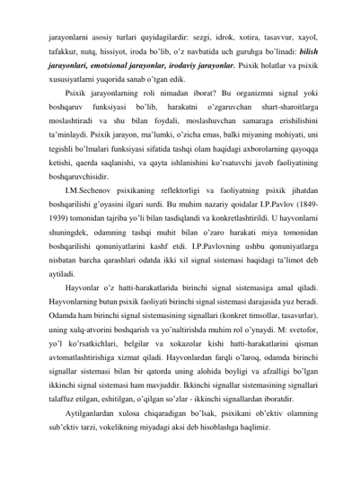 jarayonlarni asosiy turlari quyidagilardir: sezgi, idrok, xotira, tasavvur, xayol, 
tafakkur, nutq, hissiyot, iroda bo’lib, o’z navbatida uch guruhga bo’linadi: bilish 
jarayonlari, emotsional jarayonlar, irodaviy jarayonlar. Psixik holatlar va psixik 
xususiyatlarni yuqorida sanab o’tgan edik.  
Psixik jarayonlarning roli nimadan iborat? Bu organizmni signal yoki 
boshqaruv 
funksiyasi 
bo’lib, 
harakatni 
o’zgaruvchan 
shart-sharoitlarga 
moslashtiradi va shu bilan foydali, moslashuvchan samaraga erishilishini 
ta’minlaydi. Psixik jarayon, ma’lumki, o’zicha emas, balki miyaning mohiyati, uni 
tegishli bo’lmalari funksiyasi sifatida tashqi olam haqidagi axborolarning qayoqqa 
ketishi, qaerda saqlanishi, va qayta ishlanishini ko’rsatuvchi javob faoliyatining 
boshqaruvchisidir.  
I.M.Sechenov psixikaning reflektorligi va faoliyatning psixik jihatdan 
boshqarilishi g’oyasini ilgari surdi. Bu muhim nazariy qoidalar I.P.Pavlov (1849-
1939) tomonidan tajriba yo’li bilan tasdiqlandi va konkretlashtirildi. U hayvonlarni 
shuningdek, odamning tashqi muhit bilan o’zaro harakati miya tomonidan 
boshqarilishi qonuniyatlarini kashf etdi. I.P.Pavlovning ushbu qonuniyatlarga 
nisbatan barcha qarashlari odatda ikki xil signal sistemasi haqidagi ta’limot deb 
aytiladi.  
Hayvonlar o’z hatti-harakatlarida birinchi signal sistemasiga amal qiladi. 
Hayvonlarning butun psixik faoliyati birinchi signal sistemasi darajasida yuz beradi. 
Odamda ham birinchi signal sistemasining signallari (konkret timsollar, tasavurlar), 
uning xulq-atvorini boshqarish va yo’naltirishda muhim rol o’ynaydi. M: svetofor, 
yo’l ko’rsatkichlari, belgilar va xokazolar kishi hatti-harakatlarini qisman 
avtomatlashtirishiga xizmat qiladi. Hayvonlardan farqli o’laroq, odamda birinchi 
signallar sistemasi bilan bir qatorda uning alohida boyligi va afzalligi bo’lgan 
ikkinchi signal sistemasi ham mavjuddir. Ikkinchi signallar sistemasining signallari 
talaffuz etilgan, eshitilgan, o’qilgan so’zlar - ikkinchi signallardan iboratdir.  
Aytilganlardan xulosa chiqaradigan bo’lsak, psixikani ob’ektiv olamning 
sub’ektiv tarzi, vokelikning miyadagi aksi deb hisoblashga haqlimiz.  
