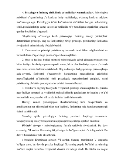 4. Psixologiya fanining yirik ilmiy yo’nalishlari va maktablari. Psixologiya 
psixikani o’rganishning o’z konkret ilmiy vazifalariga, o’zining konkret tadqiqot 
ma’ruzasiga ega. Psixologiya ta’sir ko’rsatuvchi ob’ektlari bo’lgan sub’ektning 
ichki, psixik holatiga tashqi ta’sirotlar natijasida ro’y beradigan o’zgarishlar jarayoni 
qanday kechishini o’rganadi.  
30-yillarning o’rtalariga kelib psixologiya fanining asosiy printsiplari: 
determinizm printsipi, ong va faoliyatning birligi printsipi, psixikaning faoliyatda 
rivojlanishi printsipi aniq ifodalab berildi.  
1. Determinizm printsipi psixikaning turmush tarzi bilan belgilanishini va 
turmush tarzi o’zgarishiga qarab o’zgarishini anglatadi.  
2. Ong va faoliyat birligi printsipi psixologiyada qabul qilingan printsipi ong 
bilan faoliyat bir-biriga qarama-qarshi emas, lekin ular bir-biriga aynan o’xshash 
ham emas, ammo birlikni tashkil etadi. Ong va faoliyat birligi printsipi psixologlarga 
xulq-atvorni, faoliyatni o’rganayotib, harakatning maqsadlariga erishishni 
muvaffaqiyatini ta’linlovchi ichki psixologik mexanizmlarni aniqlash, ya’ni 
psixikaning ob’ektiv qonuniyatlarini ochish imkonini beradi.  
3. Psixika va ongning faoliyatda rivojlanish printsipi shuni anglatadiki, psixika 
agar faoliyat samarasi va rivojlanish mahsuli sifatida qaraladigan bo’lsagina u to’g’ri 
tushunilishi va aynan bir xil tarzda izohlab berilishi mumkin.  
Hozirgi zamon psixologiyasi shakllanishining turli bosqichlarida va 
amaliyotning har xil sohalari bilan bog’liq ilmiy fanlarning juda ham keng tarmoqli 
tizimi tashkil etadi.  
Shunday 
qilib, psixologiya 
fanining 
predmeti 
haqidagi 
tasavvurlar 
taraqqiyotining asosiy bosqichlarini quyidagi bosqichlarga ajratish mumkin: 
Birinchi davrga - psixologiyaning falsafa tarkibida rivojlanishi. Bu davr 
er.avvalgi VI asrdan 19-asrning 60 yillarigacha bo’lgan vaqtni o’z ichiga oladi. Bu 
davr 4 bosqichni o’zida aks ettiradi. 
1-bosqich: Eramizdan avvalgi VI asrdan bizning eramizning V asrgacha 
bo’lgan davr, bu davrda psixika haqidagi fikrlarning paydo bo’lishi va ularning 
ma’lum nuqtai nazardan rivojlanish davrini o’z ichiga oladi. Bu fikrlar va nuqtai 
