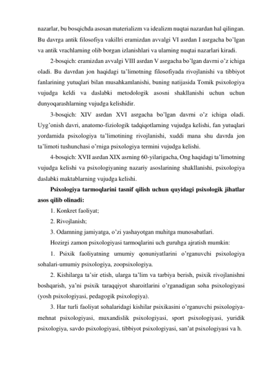 nazarlar, bu bosqichda asosan materializm va idealizm nuqtai nazardan hal qilingan. 
Bu davrga antik filosofiya vakillri eramizdan avvalgi VI asrdan I asrgacha bo’lgan 
va antik vrachlarning olib borgan izlanishlari va ularning nuqtai nazarlari kiradi. 
2-bosqich: eramizdan avvalgi VIII asrdan V asrgacha bo’lgan davrni o’z ichiga 
oladi. Bu davrdan jon haqidagi ta’limotning filosofiyada rivojlanishi va tibbiyot 
fanlarining yutuqlari bilan musahkamlanishi, buning natijasida Tomik psixologiya 
vujudga keldi va daslabki metodologik asosni shakllanishi uchun uchun 
dunyoqarashlarning vujudga kelishidir. 
3-bosqich: XIV asrdan XVI asrgacha bo’lgan davrni o’z ichiga oladi. 
Uyg’onish davri, anatomo-fiziologik tadqiqotlarning vujudga kelishi, fan yutuqlari 
yordamida psixologiya ta’limotining rivojlanishi, xuddi mana shu davrda jon 
ta’limoti tushunchasi o’rniga psixologiya termini vujudga kelishi. 
4-bosqich: XVII asrdan XIX asrning 60-yilarigacha, Ong haqidagi ta’limotning 
vujudga kelishi va psixologiyaning nazariy asoslarining shakllanishi, psixologiya 
daslabki maktablarning vujudga kelishi. 
Psixologiya tarmoqlarini tasnif qilish uchun quyidagi psixologik jihatlar 
asos qilib olinadi: 
1. Konkret faoliyat; 
2. Rivojlanish; 
3. Odamning jamiyatga, o’zi yashayotgan muhitga munosabatlari.  
Hozirgi zamon psixologiyasi tarmoqlarini uch guruhga ajratish mumkin:  
1. Psixik faoliyatning umumiy qonuniyatlarini o’rganuvchi psixologiya 
sohalari-umumiy psixologiya, zoopsixologiya. 
2. Kishilarga ta’sir etish, ularga ta’lim va tarbiya berish, psixik rivojlanishni 
boshqarish, ya’ni psixik taraqqiyot sharoitlarini o’rganadigan soha psixologiyasi 
(yosh psixologiyasi, pedagogik psixologiya). 
3. Har turli faoliyat sohalaridagi kishilar psixikasini o’rganuvchi psixologiya-
mehnat psixologiyasi, muxandislik psixologiyasi, sport psixologiyasi, yuridik 
psixologiya, savdo psixologiyasi, tibbiyot psixologiyasi, san’at psixologiyasi va h.  
