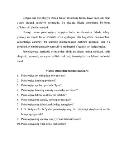  
Borgan sari psixologiya texnik fanlar, insonning texnik hayot faoliyati bilan 
o’zaro aloqasi kuchayib bormoqda. Bu aloqada ikkala tomonlama bir-birini 
to’ldiruvchi jihatlar mavjud.  
Hozirgi zamon psixologiyasi ko’pgina fanlar kesishmasida, falsafa, tabiiy, 
ijtimoiy va texnik fanlar o’rtasida o’rin egallagan, ular birgalikda muammolarni 
echishlariga qaramay, bu ularning mustaqillikdan mahrum qilmaydi, ular o’z 
predmeti, o’zlarining nazariy tamoyil va predmetini o’rganish yo’llariga egalar. 
Psixologiyada markaziy o’rinlaridan birida psixikani, uning mohiyati, kelib 
chiqishi, mazmuni, namoyon bo’lish shakllari, funktsiyalari va h.larni tushunish 
turadi. 
 
Mavzu yuzasidan nazorat savollari: 
1. Psixologiya so`zining lug`aviy ma`nosi? 
2. Psixologiya fanining predmeti? 
3. Psixologiya qachon paydo bo`lgan? 
4. Psixologiya fanining nazariy va amaliy vazifalari? 
5. Psixologiya tabbiy va ilmiy fan sifatida? 
6. Psixologiyaning qanday tarmoqlari mavjud? 
7. Psixologiyaning falsafa tarkibidagi taraqqiyoti? 
8. L.D. Stolyarenko bo`yicha psixologiyaning fan sifatidagi rivojlanishi nechta 
bosqichga ajratadi? 
9. Psixologiyaning qanday ilmiy yo`nalishlarini bilasiz? 
10. Psixologiyaning yirik ilmiy maktablari? 
 
 
 
 
 
 
