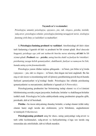  
 
 
 
Tayanch so’z va atamalar: 
Psixologiya, umumiy psixologiya, «psyuxe», jon, ruh, «logos», psixika, instinkt, 
xulq-atvor, psixologiya sоhalar, psiхоlоgiya fanining taraqqiyoti tariхi, sixologiya 
fanining yirik ilmiy yo’nalishlari va maktablari 
  
1. Psixologiya fanining predmeti va vazifalari. Atrofimizdagi ob’ektiv olam 
turli fanlarning o’rganish ob’ekti va predmeti bo’lib xizmat qiladi. Real dunyoda 
haqqoniy psixikaga ega yoki uni tashuvchi barcha narsa ularning ob’ekti bo’lib 
xizmat qiladi. Predmeti esa – psixika, uning barcha shakl va faoliyat ko’rinishlari: 
psixikaning yuzaga kelish qonuniyatlari, shakllanish, faoliyat va namoyon bo’lish, 
hamda uning ayrim fenomenlaridir.  
Psixologiya yunon tilidan tarjima qilinganda – ta’limot, jon bilim to’g’risida 
(«psyuxe» – jon, ruh va «logos» – ta’limot, ilm) degan ma’noni anglatadi. Bu fan 
eng avvalo inson va insonlarning turli xil ijtimoiy guruhlarining psixik hayoti hamda 
faoliyati qonuniyatlari to’g’risidagi fandir. Psixologiya fan sifatida psixikaning 
qonuniyatlarini va mexanizmini, dalillarini o’rganadi (A.V.Petrovskiy).  
Psixologiyaning predmetini har birimizning tashqi olamni va o’z-o’zimizni 
bilishimizning asosida yotgan jarayonlar, hodisalar, holatlar va shakllangan hislatlar 
tashkil etadi. Psixologiya bo’yicha adabiyotlarda uning predmetini qisqacha qilib, 
psixikadir, deb ta’rif berishadi. 
Psixika - bu inson ruhiyatining shunday holatiki, u tashqi olamni (ichki ruhiy 
olamni ham) ongli tarzda aks etishimizni, ya’ni bilishimiz, anglashimizni 
ta’minlaydi (V.Karimova). 
Psixologiyaning predmeti aniq bir shaxs, uning jamiyatdagi xulq-atvori va 
turli ichki kechinmalari, xulq-atvori va faoliyatlarining o’ziga xos tarzda ong 
tomonidan aks ettirilishidir, deb ta’riflash mumkin.  
