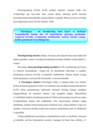 Psixologiyaning ob’ekti bo’lib nafaqat odamlar, insonlar balki oliy 
rivojlanishga ega hayvonlar ham xizmat qiladi, ularning psixik hayotini 
psixologiyaning tarmoqlaridan zoopsixologiya o’rganadi. Biroq an’anaviy ravishda 
psixologiyaning asosiy ob’ekti insondir. Unda,  
 
 
 
 
 
 
 
 
Psixologiyaning obyekti sifatida - bir inson yoki aniq bir shaxs emas balki turli 
ijtimoy guruhlar, omma va boshqa insonlarning uyushma shakllari xizmat qiladi (1-
sxema).  
Shu tariqa, inson psixologiyasining predmeti bo’lib, insonlarning turli hayot 
va faoliyati bosqichlarida  hamda har xil sharoitlarda individual va guruhiy 
psixikaning namoyon bo’lishi, rivojlanishi, shakllanishi, faoliyat hamda yuzaga 
kelish qonuniyati, ayrim psixik fenomenlar va mexanizmlaridir. 
 
2. Psixologiya sоhalari. Psixologiya tabiiy va ijtimoiy-ilmiy fan sifatida. 
Kishi psixikasining paydo bo’lishi va rivojlanishi eng murakkab muammolardan biri 
bo’lib, tabiat qonunlarining mohiyatini tushunib yetishga harakat qiladigan 
tadqiqotchilarni bu muammo hamma vaqt qiziqtirib kelgan. Materialistik 
yo’nalishdagi olimlar psixikaning paydo bo’lishini materiyaning uzoq davom etgan 
rivojlanishining natijasi deb izohlashadi. Ular materiyaning tabiatini tadqiq 
qilisharkan, harakat materiyaning hayot kechirish usuli, uning tarkiban o’ziga xos 
ajralmas xususiyati ekanligi uchun ham materiya harakatining turli xil shakllarini 
o’rganadilar.  
O’tgan ajdodlarimiz psixologiya muammolarini izchil va atroflicha, muayyan 
yo’nalishda, ma’lum kontseptsiya asosida o’rgangan bo’lsalar ham, albatta, o’z 
Psixologiya – bu insonlarning turli hayot va faoliyati 
bosqichlarida hamda har xil sharoitlarda ularning psixikasini 
namayon bo‘lishi, rivojlanishi, shakllanishi, faoliyat hamda yuzaga 
kelish qonuniyati to‘g‘risidagi fan. 
