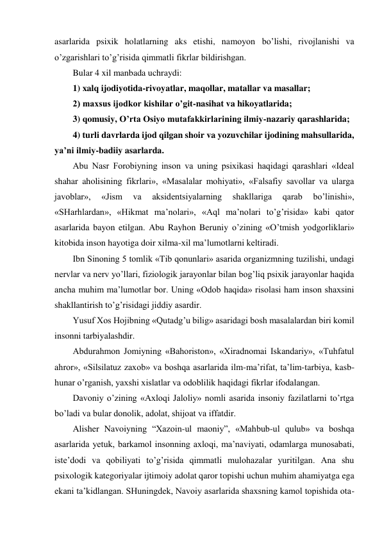 asarlarida psixik holatlarning aks etishi, namoyon bo’lishi, rivojlanishi va 
o’zgarishlari to’g’risida qimmatli fikrlar bildirishgan.  
Bular 4 xil manbada uchraydi: 
1) xalq ijodiyotida-rivoyatlar, maqollar, matallar va masallar;  
2) maxsus ijodkor kishilar o’git-nasihat va hikoyatlarida;  
3) qomusiy, O’rta Osiyo mutafakkirlarining ilmiy-nazariy qarashlarida;  
4) turli davrlarda ijod qilgan shoir va yozuvchilar ijodining mahsullarida, 
ya’ni ilmiy-badiiy asarlarda.  
Abu Nasr Forobiyning inson va uning psixikasi haqidagi qarashlari «Ideal 
shahar aholisining fikrlari», «Masalalar mohiyati», «Falsafiy savollar va ularga 
javoblar», 
«Jism 
va 
aksidentsiyalarning 
shakllariga 
qarab 
bo’linishi», 
«SHarhlardan», «Hikmat ma’nolari», «Aql ma’nolari to’g’risida» kabi qator 
asarlarida bayon etilgan. Abu Rayhon Beruniy o’zining «O’tmish yodgorliklari» 
kitobida inson hayotiga doir xilma-xil ma’lumotlarni keltiradi.  
Ibn Sinoning 5 tomlik «Tib qonunlari» asarida organizmning tuzilishi, undagi 
nervlar va nerv yo’llari, fiziologik jarayonlar bilan bog’liq psixik jarayonlar haqida 
ancha muhim ma’lumotlar bor. Uning «Odob haqida» risolasi ham inson shaxsini 
shakllantirish to’g’risidagi jiddiy asardir.  
Yusuf Xos Hojibning «Qutadg’u bilig» asaridagi bosh masalalardan biri komil 
insonni tarbiyalashdir.  
Abdurahmon Jomiyning «Bahoriston», «Xiradnomai Iskandariy», «Tuhfatul 
ahror», «Silsilatuz zaxob» va boshqa asarlarida ilm-ma’rifat, ta’lim-tarbiya, kasb-
hunar o’rganish, yaxshi xislatlar va odoblilik haqidagi fikrlar ifodalangan.  
Davoniy o’zining «Axloqi Jaloliy» nomli asarida insoniy fazilatlarni to’rtga 
bo’ladi va bular donolik, adolat, shijoat va iffatdir.  
Alisher Navoiyning “Xazoin-ul maoniy”, «Mahbub-ul qulub» va boshqa 
asarlarida yetuk, barkamol insonning axloqi, ma’naviyati, odamlarga munosabati, 
iste’dodi va qobiliyati to’g’risida qimmatli mulohazalar yuritilgan. Ana shu 
psixologik kategoriyalar ijtimoiy adolat qaror topishi uchun muhim ahamiyatga ega 
ekani ta’kidlangan. SHuningdek, Navoiy asarlarida shaxsning kamol topishida ota-
