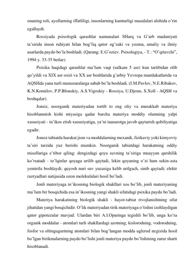 onaning roli, ayollarning iffatliligi, insonlarning kamtarligi masalalari alohida o’rin 
egallaydi.  
Rossiyada psixologik qarashlar namunalari SHarq va G’arb madaniyati 
ta’sirida inson ruhiyati bilan bog’liq qator og’zaki va yozma, amaliy va ilmiy 
asarlarda paydo bo’la boshladi. (Qarang: E.G’oziev. Psixologiya, - T.: “O’qituvchi”, 
1994 y. 33-35 betlar).  
Psixika haqidagi qarashlar ma’lum vaqt (salkam 5 asr) kun tartibidan olib 
qo’yildi va XIX asr oxiri va XX asr boshlarida g’arbiy Yevropa mamlakatlarida va 
AQSHda yana turli munozaralarga sabab bo’la boshladi. (I.M.Pavlov, N.E.Ribakov, 
K.N.Kornilov, P.P.Blonskiy, A.S.Vigoskiy - Rossiya, U.Djems, S.Xoll - AQSH va 
boshqalar).  
Jonsiz, noorganik materiyadan tortib to eng oliy va murakkab materiya 
hisoblanmish kishi miyasiga qadar barcha materiya moddiy olamning yalpi 
xususiyati - in’ikos etish xususiyatiga, ya’ni taasurotga javob qaytarish qobiliyatiga 
egadir.  
Jonsiz tabiatda harakat jism va moddalarning mexanik, fizikaviy yoki kimyoviy 
ta’siri tarzida yuz berishi mumkin. Noorganik tabiatdagi harakatning oddiy 
misollariga e’tibor qiling: dengizdagi qoya suvning ta’siriga muayyan qarshilik 
ko’rsatadi - to’lqinlar qoyaga urilib qaytadi, lekin qoyaning o’zi ham sekin-asta 
yemirila boshlaydi; quyosh nuri suv yuzasiga kelib urilgach, sinib qaytadi; elektr 
razryadlari natijasida ozon molekulalari hosil bo’ladi.  
Jonli materiyaga in’ikosning biologik shakllari xos bo’lib, jonli materiyaning 
ma’lum bir bosqichida esa in’ikosning yangi shakli sifatidagi psixika paydo bo’ladi.  
Materiya harakatining biologik shakli - hayot-tabiat rivojlanishining sifat 
jihatidan yangi bosqichidir. O’lik materiyadan tirik materiyaga o’tishni izohlaydigan 
qator gipotezalar mavjud. Ulardan biri A.I.Oparinga tegishli bo’lib, unga ko’ra 
organik moddalar - atomlari turli shakllardagi azotning, kislorodning, vodorodning, 
fosfor va oltingugurtning atomlari bilan bog’langan modda uglerod negizida hosil 
bo’lgan birikmalarning paydo bo’lishi jonli materiya paydo bo’lishining zarur sharti 
hisoblanadi.  
