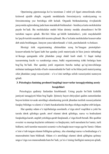 Oparinning gipotezasiga ko’ra taxminan 2 mlrd yil ilgari atmosferada erkin 
kislorod ajralib chiqib, organik moddalarda fotoximiyaviy reaktsiyaning va 
fotosintezning yuz berishiga olib keladi. Organik birikmalarning rivojlanishi 
jarayonida uglerodning juda ham murakkab birikmalari - benihoya katta molekulalar 
paydo bo’ladi. Bu molekulalar muhit bilan doimiy modda almashinuvi bo’lib 
turishini taqozo qiladi. Bir-biri bilan qo’shilib kattalashuvi, yoki maydalashib 
ko’payib turishi mumkin deb taxmin qilinadi. Bu o’ta katta molekulalar koaservatlar 
deb atala boshlangan. Jarayon yana takrorlanadi: o’sish, parchalanish va hokazo.  
Hozirgi tirik organizmning ehtimoldan uzoq bo’lmagan prototiplari-
koaservatlarda bo’lgani kabi har qanday jonli materiyada in’ikos jonsiz tabiatdagi 
in’ikosga qaraganda sifat jihatidan yangi shakl kasb etadi. U faqat tashqi 
taasurotning kuchi va xarakteriga emas, balki organizmning ichki holatiga ham 
bog’liq bo’ladi. Har qanday jonli organizm barcha tashqi qo’zg’atuvchilarga 
nisbatan tanlangan holda «Faol» munosabatda bo’ladi va bu bilan jonli materiyaning 
sifat jihatidan yangi xususiyatini - o’z-o’zini tartibga solish xususiyatini namoyon 
qiladi.  
3. Psixologiya fanining predmeti haqidagi tasavvurlar taraqqiyotining asosiy 
bosqichlari 
Psixologiya qadimiy fanlardan hisoblanadi. Uning paydo bo’lishi kishilik 
jamiyati taraqqiyoti bilan bog’liqdir. Ijtimoiy hayot ehtiyojlari qadim zamonlardan 
buyon kishini tevarak-atrofdagi odamlarning psixik jihatdan tuzilish xususiyatlarini 
farqlay bilishga va ularni o’z hatti-harakatlarida hisobga olishga majbur etib kelgan.  
Har qanday odam o’z tajribalariga asoslanib, o’ziga atrof voqelikni u yoki bu 
tarzda idrok qilishiga qarab, atrof olamni idrok qilishiga, narsa va hodisalarni 
farqlashiga karab, anglab yetishiga qarab farqlanadi, o’ziga hisob beradi. Biz qushlar 
ovozini va musiqa kuylarini eshitamiz va farqlaymiz, turli narsalarni ko’ramiz, turli 
hidlarni, turli taomlar mazasini sezamiz va bu haqda tasavvurga ega bo’lamiz. Odam 
o’zini o’rab turgan olamni bilibgina qolmay, shu olamdagi narsa va hodisalarga o’z 
munosabatini ham bildiradi. Odam o’z atrofidagi olamni idrok qilibgina qolmay 
unga o’ziga xos munosabatda ham bo’ladi, ya’ni o’zining faolligini namoyon qiladi, 
