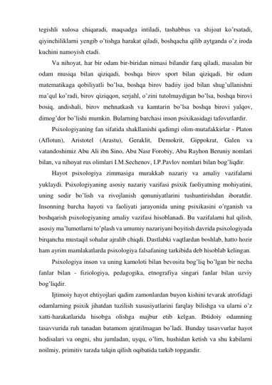 tegishli xulosa chiqaradi, maqsadga intiladi, tashabbus va shijoat ko’rsatadi, 
qiyinchiliklarni yengib o’tishga harakat qiladi, boshqacha qilib aytganda o’z iroda 
kuchini namoyish etadi.  
Va nihoyat, har bir odam bir-biridan nimasi bilandir farq qiladi, masalan bir 
odam musiqa bilan qiziqadi, boshqa birov sport bilan qiziqadi, bir odam 
matematikaga qobiliyatli bo’lsa, boshqa birov badiiy ijod bilan shug’ullanishni 
ma’qul ko’radi, birov qiziqqon, serjahl, o’zini tutolmaydigan bo’lsa, boshqa birovi 
bosiq, andishali, birov mehnatkash va kamtarin bo’lsa boshqa birovi yalqov, 
dimog’dor bo’lishi mumkin. Bularning barchasi inson psixikasidagi tafovutlardir.  
Psixologiyaning fan sifatida shakllanishi qadimgi olim-mutafakkirlar - Platon 
(Aflotun), Aristotel (Arastu), Geraklit, Demokrit, Gippokrat, Galen va 
vatandoshimiz Abu Ali ibn Sino, Abu Nasr Forobiy, Abu Rayhon Beruniy nomlari 
bilan, va nihoyat rus olimlari I.M.Sechenov, I.P.Pavlov nomlari bilan bog’liqdir.  
Hayot psixologiya zimmasiga murakkab nazariy va amaliy vazifalarni 
yuklaydi. Psixologiyaning asosiy nazariy vazifasi psixik faoliyatning mohiyatini, 
uning sodir bo’lish va rivojlanish qonuniyatlarini tushuntirishdan iboratdir. 
Insonning barcha hayoti va faoliyati jarayonida uning psixikasini o’rganish va 
boshqarish psixologiyaning amaliy vazifasi hisoblanadi. Bu vazifalarni hal qilish, 
asosiy ma’lumotlarni to’plash va umumiy nazariyani boyitish davrida psixologiyada 
birqancha mustaqil sohalar ajralib chiqdi. Dastlabki vaqtlardan boshlab, hatto hozir 
ham ayrim mamlakatlarda psixologiya falsafaning tarkibida deb hisoblab kelingan.  
Psixologiya inson va uning kamoloti bilan bevosita bog’liq bo’lgan bir necha 
fanlar bilan - fiziologiya, pedagogika, etnografiya singari fanlar bilan uzviy 
bog’liqdir.  
Ijtimoiy hayot ehtiyojlari qadim zamonlardan buyon kishini tevarak atrofidagi 
odamlarning psixik jihatdan tuzilish xususiyatlarini farqlay bilishga va ularni o’z 
xatti-harakatlarida hisobga olishga majbur etib kelgan. Ibtidoiy odamning 
tasavvurida ruh tanadan batamom ajratilmagan bo’ladi. Bunday tasavvurlar hayot 
hodisalari va ongni, shu jumladan, uyqu, o’lim, hushidan ketish va shu kabilarni 
noilmiy, primitiv tarzda talqin qilish oqibatida tarkib topgandir.  
