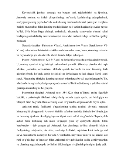 Keyinchalik jamiyat taraqqiy eta borgan sari, rejalashtirish va ijroning, 
jismoniy mehnat va ishlab chiqarishning, ma’naviy kuchlarning tabaqalashuvi, 
sinfiy jamiyatning paydo bo’lishi va kishining mavhumlashtirish qobiliyati rivojlana 
borishi munosabati bilan jonning moddiylikdan xoli tabiati haqidagi g’oyalar paydo 
bo’ldi. SHu bilan birga oldingi, antimistik, afsonaviy tasavvurlar o’rnini ruhni 
borliqning naturfalsafiy manzarasi nuqtai nazaridan tushuntirishga intilishlar egallay 
boshladi  
Naturfaylasuflar - Fales (e.o. VI asr), Anaksimen (e.o. V asr), Geraklit (e.o. VI-
V. asr) ruhni olam ibtidosini tashkil etuvchi narsalar - suv, havo, olovning odamlar 
va hayvonlarga jon ato etuvchi shakli tarzida talqin qilishgan.  
Platon (Aflotun) (e.o. 428-347. asr) bu faylasuflar orasida alohida ajralib turadi. 
U jonning qismlari to’g’risidagi tushunchani yaratdi. SHunday qismlar deb aql-
idrokni, jasoratni, orzu-istakni alohida ajratib ko’rsatdi va ular tananing turli 
qismlari (bosh, ko’krak, qorin bo’shligi) ga joylashgan bo’ladi degan fikrni ilgari 
surdi. Platonning fikricha, jonning qismlari odamlarda bir xil taqsimlangan bo’lib, 
ulardan birining boshqalariga qaraganda ustun bo’lishi individning u yoki bu sotsial 
guruhga mansubligini belgilaydi.  
Platonning shogirdi Aristotel (e.o. 384-322) ning ta’limoti ancha ilgarilab 
ketdiki, u psixologik fikrlarni tabiiy-ilmiy asosda qayta qurib, uni biologiya va 
tibbiyot bilan bog’ladi. Buni o’zining «Jon to’g’risida» degan asarida bayon qildi.  
Aristotel ruhiy faoliyatni o’rganishning tajriba usulini, ob’ektiv metodni 
himoya qilib chiqqan edi. Aristotel kishilik tafakkuri tarixida birinchi bo’lib ruh, jon 
va tananing ajralmas ekanligi g’oyasini ilgari surdi. «Ruh darg’azab bo’layotir, deb 
aytish biror kishining ruh mato to’qiyapti yoki uy qurayapti deyishi bilan 
barobardir» - deb yozgan edi Aristotel. Jon qismlarga bo’lina olmaydi, lekin u 
faoliyatning oziqlanish, his etish, harakatga keltirish, aql-idrok kabi turlariga oid 
sa’yi-harakatlarda namoyon bo’ladi. O’simliklar, hayvonlar ruhi va aql idrokli zot 
ruhi to’g’risidagi ta’limotlari bilan Aristotel oliy qobiliyatlar sodda qobiliyatlardan 
va ularning negizida paydo bo’lishini bildiradigan rivojlanish printsipini joriy etdi.  
