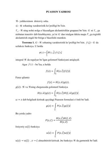 PUASSON YADROSI 
 
- yulduzsimon  doiraviy soha.  
G -  sohaning xarakteristik ko’pxilligi bo’lsin. 
0
 -  ning nolni nolga o’tkazadigan akslantirishlar gruppasi bo’lsin. G  ni 
0
  ga 
nisbatan tranzitiv deb hisoblaymiz, ya’ni G  dan istalgan ikkita nuqta 
0
 ga tegishli 
akslantirish orqali bir-biriga o’tkazilishi mumkin. 
 
Teorema 1. G -  sohaning xarakteristik ko’pxilligi bo’lsin. 
( )
f  - G  da 
uzluksiz funksiya. U holda  
 
( )
( , ) ( )
G
z
H z
f


 

 
  
 
 
 
integral  da regulyar bo’lgan golomorf funksiyani aniqlaydi.  
 
Agar 
( )
f z  - bo’lsa, u holda  
𝑓(𝑧) = ∫𝐻(𝑧, 𝜉̅)𝑓(𝜉)𝜉
⋅
𝐺
. 
Faraz qilamiz   
𝑓(𝑧) = 𝐻(𝑧, 𝜔̅)𝑔(𝑧). 
𝑔(𝑧)-  va ning chegarasida golomorf funksiya 
𝐻(𝑧, 𝜔̅)𝑔(𝑧) = ∫𝐻(𝑧, 𝜉̅)𝐻(𝜉, 𝜔̅)𝑔(𝜉)𝜉
⋅
𝐺
. 
𝜔 = 𝑧 deb belgilash kiritsak quyidagi Puasson formulasi o’rinli bo’ladi. 
𝑔(𝑧) = ∫ 𝑃(𝑧, 𝜉̅)𝑔(𝜉)𝜉
⋅
𝐺
 
Bu yerda yadro 
𝑃(𝑧, 𝜉) = 𝐻(𝑧, 𝜉̅)𝐻(𝜉, 𝑧̅)
𝐻(𝑧, 𝑧̅)
 
Ixtiyoriy 𝑢(𝜉) funksiya  
 𝑢(𝑧) = ∫ 𝑃(𝑧, 𝜉̅)𝑢(𝜉)𝜉
⋅
𝐺
 
𝑢(𝑧) → 𝑢(𝜉)  , 𝑧 → 𝜉 almashtirish kiritsak ,bu funksiya  da garmonik bo’ladi. 
