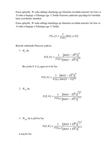 Faraz qilaylik,  soha oldingi shartlarga qo’shimcha ravishda tranzitiv bo’lsin va 
G soha n haqiqiy o’lchamga ega. U holda Puasson yadrosini quyidagi ko’rinishda 
ham yozishimiz mumkin 
Faraz qilaylik,  soha oldingi shartlarga qo’shimcha ravishda tranzitiv bo’lsin va 
G soha n haqiqiy o’lchamga ega. U holda 
 
𝑃(𝑧, 𝜉) =
1
𝑉(𝐺) [𝐵(𝜉, 𝑧, 𝑈)] 
 
Klassik sohalarda Puasson yadrosi. 
1.  𝐼 da 
𝑃(𝑍, 𝑈) =
1
𝑉(𝐺𝐼)
[det (𝐼 − 𝑍𝑍′)]
𝑛
[det (𝐼 − 𝑍𝑈′)]
2𝑛 
 
Bu yerda 𝑈 ∈ 𝐺𝐼,agar m=n bo’lsa 
 
𝑃(𝑍, 𝑈) =
1
𝑉(𝐺𝐼)
[det (𝐼 − 𝑍𝑍′)]
𝑛
[det (𝑍 − 𝑈)]2𝑛  
 
2.  𝐼𝐼 da 
𝑃(𝑍, 𝑈) =
1
𝑉(𝐺𝐼𝐼)
[det (𝐼 − 𝑍𝑍′)]
𝑛+1
2
[det (𝐼 − 𝑍𝑈′)]
𝑛+1 
 
 
 
3.  𝐼𝐼𝐼 da n-juft bo’lsa 
𝑃(𝑍, 𝐾) =
1
𝑉(𝐺𝐼𝐼𝐼)
[det (𝐼 + 𝑍𝑍′)]
𝑛−1
2
[det (𝐼 + 𝑍𝐾′)]
𝑛−1 
n-toq bo’lsa 
. 
