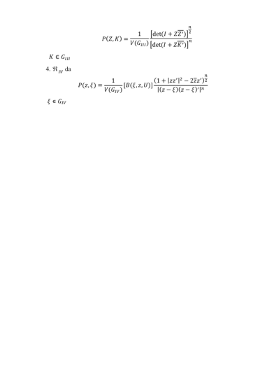 𝑃(𝑍, 𝐾) =
1
𝑉(𝐺𝐼𝐼𝐼)
[det (𝐼 + 𝑍𝑍′)]
𝑛
2
[det (𝐼 + 𝑍𝐾′)]
𝑛 
       𝐾 ∈ 𝐺𝐼𝐼𝐼 
     4.  𝐼𝑉 da  
𝑃(𝑧, 𝜉) =
1
𝑉(𝐺𝐼𝑉) [𝐵(𝜉, 𝑧, 𝑈)] (1 + |𝑧𝑧′|2 − 2𝑧𝑧′)
𝑛
2
|(𝑧 − 𝜉)(𝑧 − 𝜉)′|𝑛  
      𝜉 ∊ 𝐺𝐼𝑉 
 
