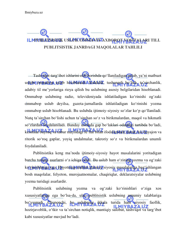 Ilmiybaza.uz 
 
 
 
 
PUBLITSISTIK USLUB. OMMAVIY AXBOROT VOSITALARI TILI. 
PUBLITSISTIK JANRDAGI MAQOLALAR TAHLILI 
 
 
 
Tashviqot-targ‘ibot ishlarini olib borishda qo‘llaniladigan uslub, ya’ni matbuot 
uslubi ommabop uslub hisoblanadi. Soddalik, tushunarli bo‘lish, ta’sirchanlik, 
adabiy til me’yorlariga rioya qilish bu uslubning asosiy belgilaridan hisoblanadi. 
Ommabop uslubning radio, televideniyada ishlatiladigan ko‘rinishi og‘zaki 
ommabop uslub deyilsa, gazeta-jurnallarda ishlatiladigan ko‘rinishi yozma 
ommabop uslub hisoblanadi. Bu uslubda ijtimoiy-siyosiy so‘zlar ko‘p qo‘llaniladi. 
Nutq ta’sirchan bo‘lishi uchun ta’sirchan so‘z va birikmalardan, maqol va hikmatli 
so‘zlardan foydalaniladi. Bunday uslubda gap bo‘laklari odatdagi tartibda bo‘ladi, 
kesimlar buyruq va xabar maylidagi fe’llar bilan ifodalaniladi, darak, his-hayajon va 
ritorik so‘roq gaplar, yoyiq undalmalar, takroriy so‘z va birikmalardan unumli 
foydalaniladi. 
Publitsistika keng ma’noda ijtimoiy-siyosiy hayot masalalarini yoritadigan 
barcha turdagi asarlarni o‘z ichiga oladi. Bu uslub ham o‘zining yozma va og‘zaki 
ko‘rinishlariga ega. Hayotning muhim ijtimoiy-siyosiy masalalariga bag‘ishlangan 
bosh maqolalar, felyeton, murojaatnomalar, chaqiriqlar, deklaratsiyalar uslubning 
yozma turidagi asarlardir. 
Publitsistik 
uslubning 
yozma 
va 
og‘zaki 
ko‘rinishlari 
o‘ziga 
xos 
xususiyatlariga ega bo‘lsa-da, ular publitsistik uslubning umumiy talablariga 
bo‘ysunadi. Chunonchi, bu uslubning ikkala turida ham siyosiy faollik, 
hozirjavoblik, o‘tkir va ta’sirchan notiqlik, mantiqiy salobat, tashviqot va targ‘ibot 
kabi xususiyatlar mavjud bo‘ladi. 
