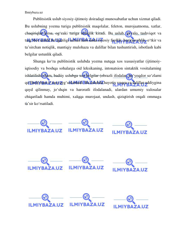 Ilmiybaza.uz 
 
Publitsistik uslub siyosiy-ijtimoiy doiradagi munosabatlar uchun xizmat qiladi. 
Bu uslubning yozma turiga publitsistik maqolalar, feleton, murojaatnoma, xatlar, 
chaqiriqlar kirsa, og‘zaki turiga notiqlik kiradi. Bu uslub, avvalo, tashviqot va 
targ‘ibot uslubi bo‘lganligi uchun ham unda siyosiy faollik, hozirjavoblik, o‘tkir va 
ta’sirchan notiqlik, mantiqiy mulohaza va dalillar bilan tushuntirish, isbotlash kabi 
belgilar ustunlik qiladi. 
Shunga ko‘ra publitsistik uslubda yozma nutqqa xos xususiyatlar (ijtimoiy-
iqtisodiy va boshqa sohalarga oid leksikaning, intonatsion sintaktik vositalarning 
ishlatilishi) ham, badiiy uslubga xos belgilar (obrazli ifodalar, bo‘yoqdor so‘zlarni 
qo‘llash) ham o‘zaro uyg‘unlashadi. Bu uslubda hayotiy voqea va dalillar oddiygina 
qayd qilinmay, jo‘shqin va haroratli ifodalanadi, ulardan umumiy xulosalar 
chiqariladi hamda muhimi, xalqqa murojaat, undash, qiziqtirish orqali ommaga 
ta’sir ko‘rsatiladi. 
 
