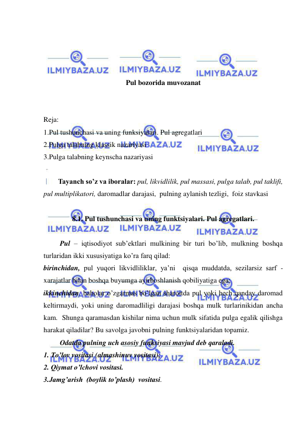  
 
 
 
 
 
Pul bozorida muvozanat 
 
 
Reja: 
1.Pul tushunchasi va uning funksiyalari. Pul agregatlari  
2.Pulga talabning klassik nazariyasi  
3.Pulga talabning keynscha nazariyasi 
 
Tayanch so’z va iboralar: pul, likvidlilik, pul massasi, pulga talab, pul taklifi, 
pul multiplikatori, daromadlar darajasi,  pulning aylanish tezligi,  foiz stavkasi  
 
8.1. Pul tushunchasi va uning funktsiyalari. Pul agregatlari. 
 
 Pul – iqtisodiyot sub’ektlari mulkining bir turi bo’lib, mulkning boshqa 
turlaridan ikki xususiyatiga ko’ra farq qilad: 
birinchidan, pul yuqori likvidliliklar, ya’ni  qisqa muddatda, sezilarsiz sarf - 
xarajatlar bilan boshqa buyumga ayirboshlanish qobiliyatiga ega;  
ikkinchidan, baholar o’zgarmas bo’lgan sharoitda pul yoki hech qanday daromad 
keltirmaydi, yoki uning daromadliligi darajasi boshqa mulk turlarinikidan ancha 
kam.  Shunga qaramasdan kishilar nima uchun mulk sifatida pulga egalik qilishga 
harakat qiladilar? Bu savolga javobni pulning funktsiyalaridan topamiz. 
 Odatda pulning uch asosiy funksiyasi mavjud deb qaraladi. 
1. To’lov vositasi (almashinuv vositasi); 
2. Qiymat o’lchovi vositasi. 
3.Jamg’arish  (boylik to’plash)  vositasi.  
