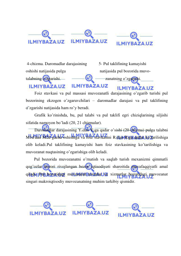  
 
 
 
 
 
 
 
 4-chizma. Daromadlar darajasining           5- Pul taklifining kamayishi                   
oshishi natijasida pulga                                natijasida pul bozorida muvo- 
talabning o’zgarishi.                                          zanatning o’zgarishi. 
 
Foiz stavkasi va pul massasi muvozanatli darajasining o’zgarib turishi pul 
bozorining ekzogen o’zgaruvchilari – daromadlar darajasi va pul taklifining 
o’zgarishi natijasida ham ro’y beradi.  
Grafik ko’rinishda, bu, pul talabi va pul taklifi egri chiziqlarining siljishi 
sifatida namoyon bo’ladi (20, 21 chizmalar). 
Daromadlar darajasining Y1dan Y2ga qadar o’sishi (20-chizma) pulga talabni 
M1d dan M2d gacha oshishiga va foiz stavkasini R1dan R2ga qadar ko’tarilishiga 
olib keladi.Pul taklifining kamayishi ham foiz stavkasining ko’tarilishiga va 
muvozanat nuqtasining o’zgarishiga olib keladi.        
Pul bozorida muvozanatni o’rnatish va saqlab turish mexanizmi qimmatli 
qog’ozlar bozori rivojlangan bozor iqtisodiyoti sharoitida muvafaqqiyatli amal 
qiladi. Pul bozoridagi muvozanat tovarlar va xizmatlar bozoridagi muvozanat 
singari makroiqtisodiy muvozanatning muhim tarkibiy qismidir.  
 
