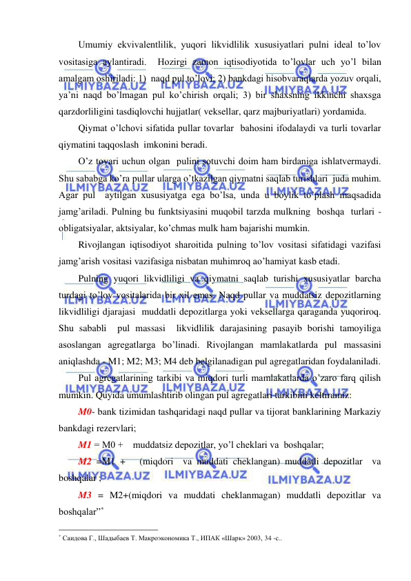  
 
Umumiy ekvivalentlilik, yuqori likvidlilik xususiyatlari pulni ideal to’lov 
vositasiga aylantiradi.  Hozirgi zamon iqtisodiyotida to’lovlar uch yo’l bilan 
amalgam oshiriladi: 1)  naqd pul to’lovi; 2) bankdagi hisobvaraqlarda yozuv orqali, 
ya’ni naqd bo’lmagan pul ko’chirish orqali; 3) bir shaxsning ikkinchi shaxsga 
qarzdorliligini tasdiqlovchi hujjatlar( veksellar, qarz majburiyatlari) yordamida. 
Qiymat o’lchovi sifatida pullar tovarlar  bahosini ifodalaydi va turli tovarlar 
qiymatini taqqoslash  imkonini beradi.   
O’z tovari uchun olgan  pulini sotuvchi doim ham birdaniga ishlatvermaydi.  
Shu sababga ko’ra pullar ularga o’tkazilgan qiymatni saqlab turishlari  juda muhim. 
Agar pul  aytilgan xususiyatga ega bo’lsa, unda u boylik to’plash maqsadida 
jamg’ariladi. Pulning bu funktsiyasini muqobil tarzda mulkning  boshqa  turlari - 
obligatsiyalar, aktsiyalar, ko’chmas mulk ham bajarishi mumkin.   
Rivojlangan iqtisodiyot sharoitida pulning to’lov vositasi sifatidagi vazifasi 
jamg’arish vositasi vazifasiga nisbatan muhimroq ao’hamiyat kasb etadi. 
Pulning yuqori likvidliligi va qiymatni saqlab turishi xususiyatlar barcha 
turdagi to’lov vositalarida bir xil emas. Naqd pullar va muddatsiz depozitlarning 
likvidliligi djarajasi  muddatli depozitlarga yoki veksellarga qaraganda yuqoriroq.   
Shu sababli  pul massasi  likvidlilik darajasining pasayib borishi tamoyiliga 
asoslangan agregatlarga bo’linadi. Rivojlangan mamlakatlarda pul massasini 
aniqlashda - M1; M2; M3; M4 deb belgilanadigan pul agregatlaridan foydalaniladi. 
Pul agregatlarining tarkibi va miqdori turli mamlakatlarda o’zaro farq qilish 
mumkin. Quyida umumlashtirib olingan pul agregatlari tarkibini keltiramiz: 
M0- bank tizimidan tashqaridagi naqd pullar va tijorat banklarining Markaziy 
bankdagi rezervlari; 
M1 = M0 +    muddatsiz depozitlar, yo’l cheklari va  boshqalar; 
M2 =M1 +   (miqdori  va muddati cheklangan) muddatli depozitlar  va 
boshqalar ; 
M3 = M2+(miqdori va muddati cheklanmagan) muddatli depozitlar va 
boshqalar”* 
                                                 
* Саидова Г., Шадыбаев Т. Макроэкономика Т., ИПАК «Шарк» 2003, 34 -с.. 
