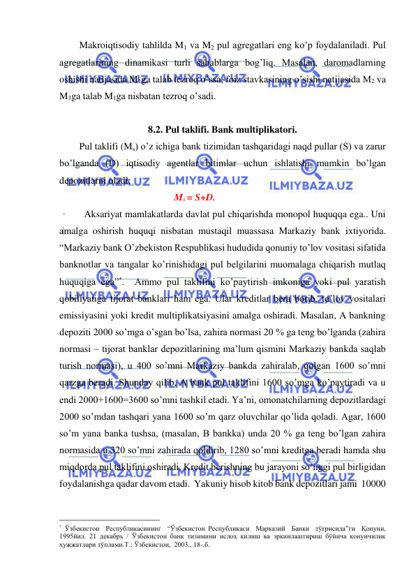  
 
Makroiqtisodiy tahlilda M1 va M2 pul agregatlari eng ko’p foydalaniladi. Pul 
agregatlarining dinamikasi turli sabablarga bog’liq. Masalan, daromadlarning 
oshishi natijasida M1ga talab tezroq o’ssa, foiz stavkasining o’sishi natijasida M2 va 
M3ga talab M1ga nisbatan tezroq o’sadi. 
 
8.2. Pul taklifi. Bank multiplikatori. 
Pul taklifi (Ms) o’z ichiga bank tizimidan tashqaridagi naqd pullar (S) va zarur 
bo’lganda (D) iqtisodiy agentlar bitimlar uchun ishlatishi mumkin bo’lgan 
depozitlarni oladi: 
                                               Ms = S+D. 
 Aksariyat mamlakatlarda davlat pul chiqarishda monopol huquqqa ega.. Uni 
amalga oshirish huquqi nisbatan mustaqil muassasa Markaziy bank ixtiyorida. 
“Markaziy bank O’zbekiston Respublikasi hududida qonuniy to’lov vositasi sifatida 
banknotlar va tangalar ko’rinishidagi pul belgilarini muomalaga chiqarish mutlaq 
huquqiga ega”*.  Ammo pul taklifini ko’paytirish imkoniga yoki pul yaratish 
qobiliyatiga tijorat banklari ham ega. Ular kreditlar bera borib, to’lov vositalari 
emissiyasini yoki kredit multiplikatsiyasini amalga oshiradi. Masalan, A bankning 
depoziti 2000 so’mga o’sgan bo’lsa, zahira normasi 20 % ga teng bo’lganda (zahira 
normasi – tijorat banklar depozitlarining ma’lum qismini Markaziy bankda saqlab 
turish normasi), u 400 so’mni Markaziy bankda zahiralab, qolgan 1600 so’mni 
qarzga beradi. Shunday qilib, A bank pul taklifini 1600 so’mga ko’paytiradi va u 
endi 2000+1600=3600 so’mni tashkil etadi. Ya’ni, omonatchilarning depozitlardagi 
2000 so’mdan tashqari yana 1600 so’m qarz oluvchilar qo’lida qoladi. Agar, 1600 
so’m yana banka tushsa, (masalan, B bankka) unda 20 % ga teng bo’lgan zahira 
normasida u 320 so’mni zahirada qoldirib, 1280 so’mni kreditga beradi hamda shu 
miqdorda pul taklifini oshiradi. Kredit berishning bu jarayoni so’nggi pul birligidan 
foydalanishga qadar davom etadi.  Yakuniy hisob kitob bank depozitlari jami  10000 
                                                 
* Ўзбекистон  Республикасининг  “Ўзбекистон Республикаси  Марказий  Банки  тўғрисида”ги  Қонуни, 
1995йил. 21 декабрь / Ўзбекистон банк тизимини ислоҳ қилиш ва эркинлаштириш бўйича қонунчилик 
ҳужжатлари тўплами.Т.: Ўзбекистон,  2003., 18-.б. 
