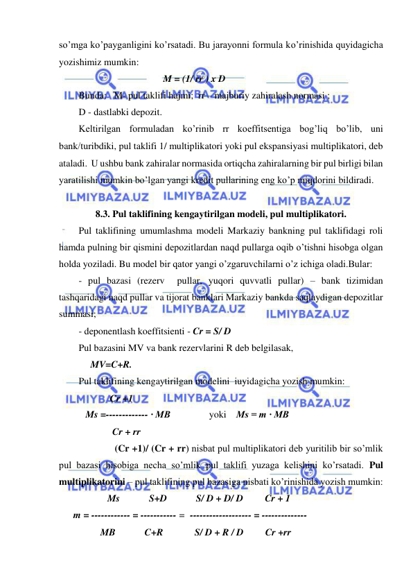  
 
so’mga ko’payganligini ko’rsatadi. Bu jarayonni formula ko’rinishida quyidagicha 
yozishimiz mumkin: 
                                           M = (1/ rr ) x D 
Bunda:   M- pul taklifi hajmi;  rr – majburiy zahiralash normasi ; 
D - dastlabki depozit. 
Keltirilgan formuladan ko’rinib rr koeffitsentiga bog’liq bo’lib, uni 
bankturibdiki, pul taklifi 1/ multiplikatori yoki pul ekspansiyasi multiplikatori, deb 
ataladi.  U ushbu bank zahiralar normasida ortiqcha zahiralarning bir pul birligi bilan 
yaratilishi mumkin bo’lgan yangi kredit pullarining eng ko’p miqdorini bildiradi. 
 
8.3. Pul taklifining kengaytirilgan modeli, pul multiplikatori. 
Pul taklifining umumlashma modeli Markaziy bankning pul taklifidagi roli 
hamda pulning bir qismini depozitlardan naqd pullarga oqib o’tishni hisobga olgan 
holda yoziladi. Bu model bir qator yangi o’zgaruvchilarni o’z ichiga oladi.Bular:  
- pul bazasi (rezerv  pullar, yuqori quvvatli pullar) – bank tizimidan 
tashqaridagi naqd pullar va tijorat banklari Markaziy bankda saqlaydigan depozitlar 
summasi; 
- deponentlash koeffitsienti - Cr = S/ D  
Pul bazasini MV va bank rezervlarini R deb belgilasak, 
             MV=C+R. 
Pul taklifining kengaytirilgan modelini  iuyidagicha yozish mumkin: 
                     Cr +1 
           Ms =------------- · MB                yoki    Ms = m · MB 
                      Cr + rr 
                       (Cr +1)/ (Cr + rr) nisbat pul multiplikatori deb yuritilib bir so’mlik 
pul bazasi hisobiga necha so’mlik pul taklifi yuzaga kelishini ko’rsatadi. Pul 
multiplikatorini – pul taklifining pul bazasiga nisbati ko’rinishida yozish mumkin: 
                    Ms            S+D            S/ D + D/ D         Cr + 1 
      m = ------------ = ----------- =  ------------------- = --------------                  
         MB            C+R             S/ D + R / D         Cr +rr 
