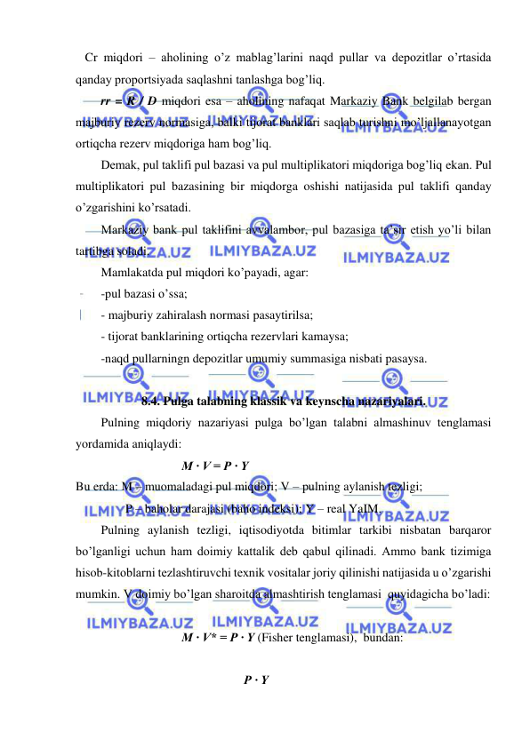  
 
   Cr miqdori – aholining o’z mablag’larini naqd pullar va depozitlar o’rtasida 
qanday proportsiyada saqlashni tanlashga bog’liq.   
rr = R / D miqdori esa – aholining nafaqat Markaziy Bank belgilab bergan 
majburiy rezerv normasiga, balki tijorat banklari saqlab turishni mo’ljallanayotgan 
ortiqcha rezerv miqdoriga ham bog’liq. 
Demak, pul taklifi pul bazasi va pul multiplikatori miqdoriga bog’liq ekan. Pul 
multiplikatori pul bazasining bir miqdorga oshishi natijasida pul taklifi qanday 
o’zgarishini ko’rsatadi. 
Markaziy bank pul taklifini avvalambor, pul bazasiga ta’sir etish yo’li bilan 
tartibga soladi. 
Mamlakatda pul miqdori ko’payadi, agar: 
-pul bazasi o’ssa; 
- majburiy zahiralash normasi pasaytirilsa; 
- tijorat banklarining ortiqcha rezervlari kamaysa; 
-naqd pullarningn depozitlar umumiy summasiga nisbati pasaysa. 
  
8.4. Pulga talabning klassik va keynscha nazariyalari. 
Pulning miqdoriy nazariyasi pulga bo’lgan talabni almashinuv tenglamasi 
yordamida aniqlaydi: 
                                  M · V = P · Y 
Bu erda: M – muomaladagi pul miqdori; V – pulning aylanish tezligi; 
                P – baholar darajasi (baho indeksi); Y – real YaIM. 
Pulning aylanish tezligi, iqtisodiyotda bitimlar tarkibi nisbatan barqaror 
bo’lganligi uchun ham doimiy kattalik deb qabul qilinadi. Ammo bank tizimiga 
hisob-kitoblarni tezlashtiruvchi texnik vositalar joriy qilinishi natijasida u o’zgarishi 
mumkin. V doimiy bo’lgan sharoitda almashtirish tenglamasi  quyidagicha bo’ladi: 
    
                                  M · V* = P · Y (Fisher tenglamasi),  bundan:   
                
                                                      P · Y 
