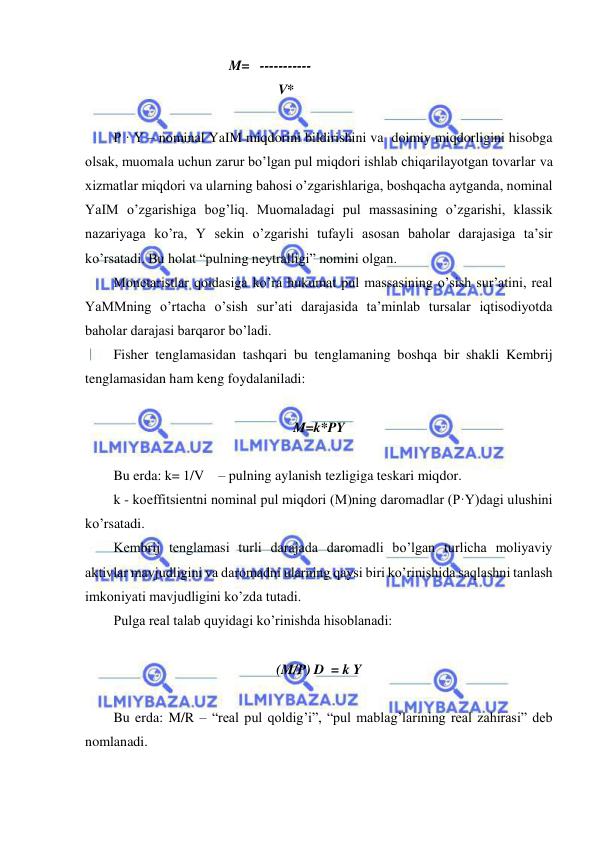  
 
                                 M=   ----------- 
                                               V* 
 
P · Y – nominal YaIM miqdorini bildirishini va  doimiy miqdorligini hisobga 
olsak, muomala uchun zarur bo’lgan pul miqdori ishlab chiqarilayotgan tovarlar va 
xizmatlar miqdori va ularning bahosi o’zgarishlariga, boshqacha aytganda, nominal 
YaIM o’zgarishiga bog’liq. Muomaladagi pul massasining o’zgarishi, klassik 
nazariyaga ko’ra, Y sekin o’zgarishi tufayli asosan baholar darajasiga ta’sir 
ko’rsatadi. Bu holat “pulning neytralligi” nomini olgan. 
Monetaristlar qoidasiga ko’ra hukumat pul massasining o’sish sur’atini, real 
YaMMning o’rtacha o’sish sur’ati darajasida ta’minlab tursalar iqtisodiyotda 
baholar darajasi barqaror bo’ladi. 
Fisher tenglamasidan tashqari bu tenglamaning boshqa bir shakli Kembrij 
tenglamasidan ham keng foydalaniladi: 
 
M=k*PY 
 
Bu erda: k= 1/V    – pulning aylanish tezligiga teskari miqdor.                      
k - koeffitsientni nominal pul miqdori (M)ning daromadlar (P·Y)dagi ulushini 
ko’rsatadi. 
Kembrij tenglamasi turli darajada daromadli bo’lgan turlicha moliyaviy 
aktivlar mavjudligini va daromadni ularning qaysi biri ko’rinishida saqlashni tanlash 
imkoniyati mavjudligini ko’zda tutadi. 
Pulga real talab quyidagi ko’rinishda hisoblanadi: 
  
(M/P) D  = k Y 
 
Bu erda: M/R – “real pul qoldig’i”, “pul mablag’larining real zahirasi” deb 
nomlanadi. 
 
