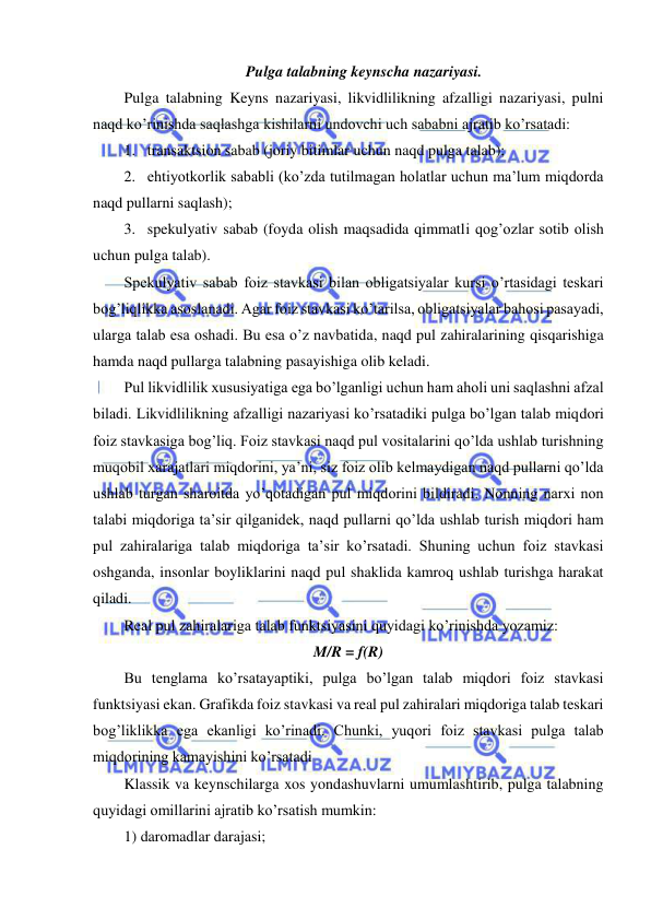  
 
Pulga talabning keynscha nazariyasi. 
Pulga talabning Keyns nazariyasi, likvidlilikning afzalligi nazariyasi, pulni 
naqd ko’rinishda saqlashga kishilarni undovchi uch sababni ajratib ko’rsatadi: 
1. transaktsion sabab (joriy bitimlar uchun naqd pulga talab); 
2. ehtiyotkorlik sababli (ko’zda tutilmagan holatlar uchun ma’lum miqdorda 
naqd pullarni saqlash); 
3. spekulyativ sabab (foyda olish maqsadida qimmatli qog’ozlar sotib olish 
uchun pulga talab). 
Spekulyativ sabab foiz stavkasi bilan obligatsiyalar kursi o’rtasidagi teskari 
bog’liqlikka asoslanadi. Agar foiz stavkasi ko’tarilsa, obligatsiyalar bahosi pasayadi, 
ularga talab esa oshadi. Bu esa o’z navbatida, naqd pul zahiralarining qisqarishiga 
hamda naqd pullarga talabning pasayishiga olib keladi. 
Pul likvidlilik xususiyatiga ega bo’lganligi uchun ham aholi uni saqlashni afzal 
biladi. Likvidlilikning afzalligi nazariyasi ko’rsatadiki pulga bo’lgan talab miqdori 
foiz stavkasiga bog’liq. Foiz stavkasi naqd pul vositalarini qo’lda ushlab turishning 
muqobil xarajatlari miqdorini, ya’ni, siz foiz olib kelmaydigan naqd pullarni qo’lda 
ushlab turgan sharoitda yo’qotadigan pul miqdorini bildiradi. Nonning narxi non 
talabi miqdoriga ta’sir qilganidek, naqd pullarni qo’lda ushlab turish miqdori ham 
pul zahiralariga talab miqdoriga ta’sir ko’rsatadi. Shuning uchun foiz stavkasi 
oshganda, insonlar boyliklarini naqd pul shaklida kamroq ushlab turishga harakat 
qiladi.  
Real pul zahiralariga talab funktsiyasini quyidagi ko’rinishda yozamiz: 
M/R = f(R) 
Bu tenglama ko’rsatayaptiki, pulga bo’lgan talab miqdori foiz stavkasi 
funktsiyasi ekan. Grafikda foiz stavkasi va real pul zahiralari miqdoriga talab teskari 
bog’liklikka ega ekanligi ko’rinadi. Chunki, yuqori foiz stavkasi pulga talab 
miqdorining kamayishini ko’rsatadi 
Klassik va keynschilarga xos yondashuvlarni umumlashtirib, pulga talabning 
quyidagi omillarini ajratib ko’rsatish mumkin: 
1) daromadlar darajasi; 
