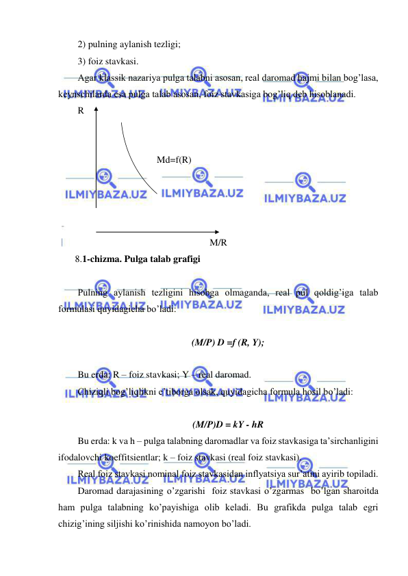  
 
2) pulning aylanish tezligi; 
3) foiz stavkasi. 
Agar klassik nazariya pulga talabni asosan, real daromad hajmi bilan bog’lasa, 
keynschilarda esa pulga talab asosan, foiz stavkasiga bog’liq deb hisoblanadi. 
R 
 
 
                                 Md=f(R) 
                                                                     
 
 
 
M/R 
       8.1-chizma. Pulga talab grafigi 
 
Pulning aylanish tezligini hisobga olmaganda, real pul qoldig’iga talab 
formulasi quyidagicha bo’ladi: 
 
(M/P) D =f (R, Y); 
 
Bu erda: R – foiz stavkasi; Y – real daromad. 
Chiziqli bog’liqlikni e’tiborga olsak, quyidagicha formula hosil bo’ladi: 
       
(M/P)D = kY - hR 
Bu erda: k va h – pulga talabning daromadlar va foiz stavkasiga ta’sirchanligini 
ifodalovchi koeffitsientlar; k – foiz stavkasi (real foiz stavkasi). 
Real foiz stavkasi nominal foiz stavkasidan inflyatsiya sur’atini ayirib topiladi. 
Daromad darajasining o’zgarishi  foiz stavkasi o’zgarmas  bo’lgan sharoitda 
ham pulga talabning ko’payishiga olib keladi. Bu grafikda pulga talab egri 
chizig’ining siljishi ko’rinishida namoyon bo’ladi. 
