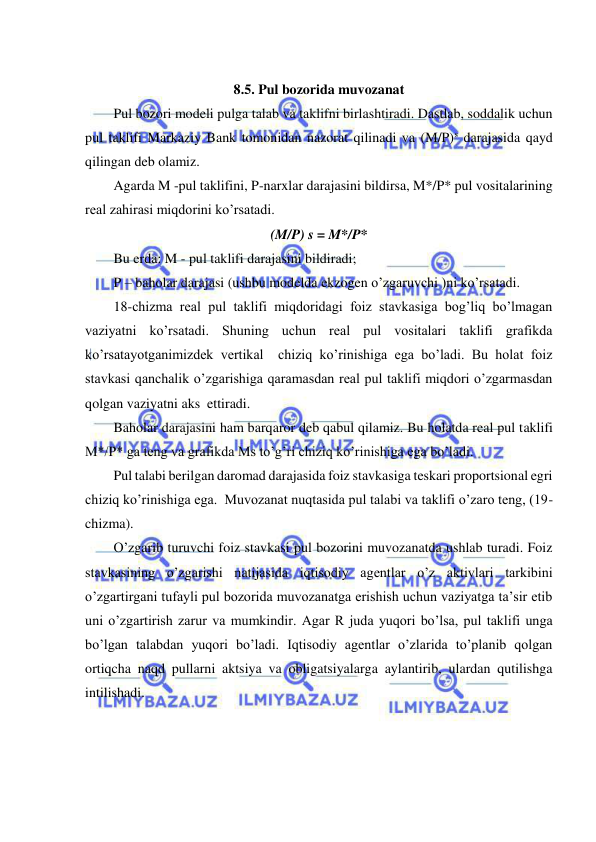  
 
 
8.5. Pul bozorida muvozanat 
Pul bozori modeli pulga talab va taklifni birlashtiradi. Dastlab, soddalik uchun 
pul taklifi Markaziy Bank tomonidan nazorat qilinadi va (M/P)s darajasida qayd 
qilingan deb olamiz. 
Agarda M -pul taklifini, P-narxlar darajasini bildirsa, M*/P* pul vositalarining 
real zahirasi miqdorini ko’rsatadi. 
(M/P) s = M*/P* 
Bu erda: M - pul taklifi darajasini bildiradi; 
P – baholar darajasi (ushbu modelda ekzogen o’zgaruvchi )ni ko’rsatadi. 
18-chizma real pul taklifi miqdoridagi foiz stavkasiga bog’liq bo’lmagan 
vaziyatni ko’rsatadi. Shuning uchun real pul vositalari taklifi grafikda 
ko’rsatayotganimizdek vertikal  chiziq ko’rinishiga ega bo’ladi. Bu holat foiz 
stavkasi qanchalik o’zgarishiga qaramasdan real pul taklifi miqdori o’zgarmasdan 
qolgan vaziyatni aks  ettiradi. 
Baholar darajasini ham barqaror deb qabul qilamiz. Bu holatda real pul taklifi 
M*/P* ga teng va grafikda Ms to’g’ri chiziq ko’rinishiga ega bo’ladi. 
Pul talabi berilgan daromad darajasida foiz stavkasiga teskari proportsional egri 
chiziq ko’rinishiga ega.  Muvozanat nuqtasida pul talabi va taklifi o’zaro teng, (19-
chizma). 
O’zgarib turuvchi foiz stavkasi pul bozorini muvozanatda ushlab turadi. Foiz 
stavkasining o’zgarishi natijasida iqtisodiy agentlar o’z aktivlari tarkibini 
o’zgartirgani tufayli pul bozorida muvozanatga erishish uchun vaziyatga ta’sir etib 
uni o’zgartirish zarur va mumkindir. Agar R juda yuqori bo’lsa, pul taklifi unga 
bo’lgan talabdan yuqori bo’ladi. Iqtisodiy agentlar o’zlarida to’planib qolgan 
ortiqcha naqd pullarni aktsiya va obligatsiyalarga aylantirib, ulardan qutilishga 
intilishadi. 
 
 
 
