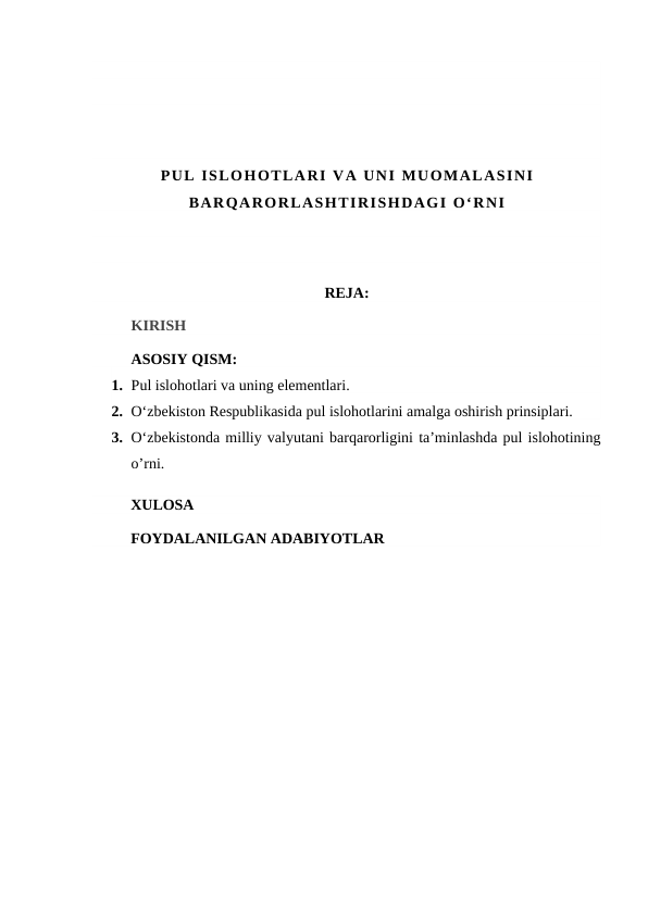 PUL ISLOHOTLARI VA UNI MUOMALASINI
BARQARORLASHTIRISHDAGI O‘RNI
REJA:
KIRISH
ASOSIY QISM:
1. Pul islohotlari va uning elementlari.
2. O‘zbekiston Respublikasida pul islohotlarini amalga oshirish prinsiplari.
3. O‘zbekistonda milliy valyutani barqarorligini ta’minlashda pul islohotining
o’rni.
XULOSA
FOYDALANILGAN ADABIYOTLAR

