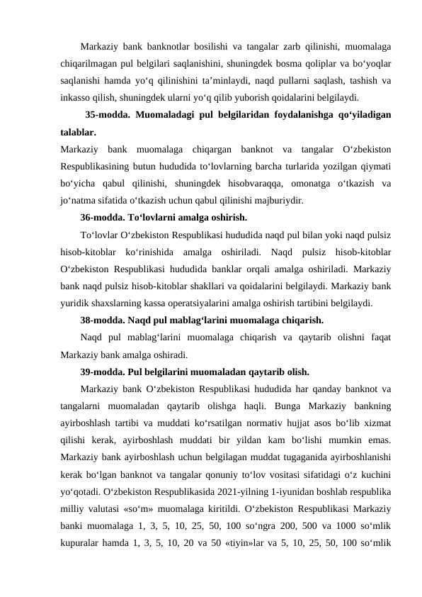 Markaziy bank banknotlar bosilishi va tangalar zarb qilinishi, muomalaga
chiqarilmagan pul belgilari saqlanishini, shuningdek bosma qoliplar va bo‘yoqlar
saqlanishi hamda yo‘q qilinishini ta’minlaydi, naqd pullarni saqlash, tashish va
inkasso qilish, shuningdek ularni yo‘q qilib yuborish qoidalarini belgilaydi. 
35-modda. Muomaladagi pul belgilaridan foydalanishga qo‘yiladigan
talablar.
Markaziy  bank  muomalaga  chiqargan  banknot  va  tangalar  O‘zbekiston
Respublikasining butun hududida to‘lovlarning barcha turlarida yozilgan qiymati
bo‘yicha  qabul  qilinishi,  shuningdek  hisobvaraqqa,  omonatga  o‘tkazish  va
jo‘natma sifatida o‘tkazish uchun qabul qilinishi majburiydir. 
36-modda. To‘lovlarni amalga oshirish.
To‘lovlar O‘zbekiston Respublikasi hududida naqd pul bilan yoki naqd pulsiz
hisob-kitoblar  ko‘rinishida  amalga  oshiriladi.  Naqd  pulsiz  hisob-kitoblar
O‘zbekiston Respublikasi hududida banklar orqali amalga oshiriladi. Markaziy
bank naqd pulsiz hisob-kitoblar shakllari va qoidalarini belgilaydi. Markaziy bank
yuridik shaxslarning kassa operatsiyalarini amalga oshirish tartibini belgilaydi. 
38-modda. Naqd pul mablag‘larini muomalaga chiqarish.
Naqd  pul  mablag‘larini  muomalaga  chiqarish  va  qaytarib  olishni  faqat
Markaziy bank amalga oshiradi. 
39-modda. Pul belgilarini muomaladan qaytarib olish.
Markaziy bank O‘zbekiston Respublikasi hududida har qanday banknot va
tangalarni  muomaladan  qaytarib  olishga  haqli.  Bunga  Markaziy  bankning
ayirboshlash tartibi va muddati ko‘rsatilgan normativ hujjat asos bo‘lib xizmat
qilishi  kerak,  ayirboshlash  muddati  bir  yildan  kam  bo‘lishi  mumkin  emas.
Markaziy bank ayirboshlash uchun belgilagan muddat tugaganida ayirboshlanishi
kerak bo‘lgan banknot va tangalar qonuniy to‘lov vositasi sifatidagi o‘z kuchini
yo‘qotadi. O‘zbekiston Respublikasida 2021-yilning 1-iyunidan boshlab respublika
milliy valutasi «so‘m» muomalaga kiritildi. O‘zbekiston Respublikasi Markaziy
banki muomalaga 1, 3, 5, 10, 25, 50, 100 so‘ngra 200, 500 va 1000 so‘mlik
kupuralar hamda 1, 3, 5, 10, 20 va 50 «tiyin»lar va 5, 10, 25, 50, 100 so‘mlik

