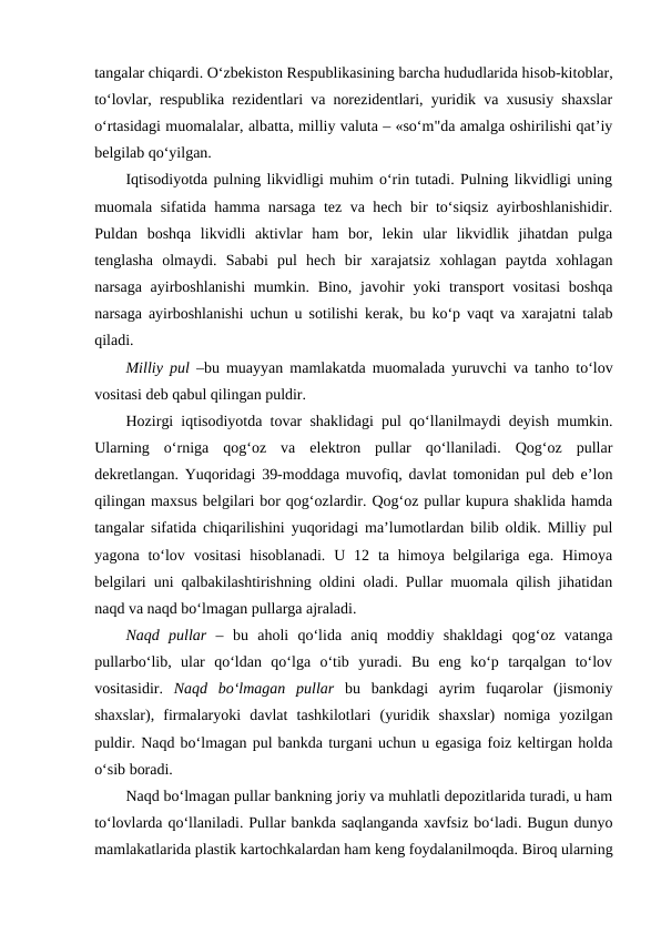 tangalar chiqardi. O‘zbekiston Respublikasining barcha hududlarida hisob-kitoblar,
to‘lovlar, respublika rezidentlari va norezidentlari, yuridik va xususiy shaxslar
o‘rtasidagi muomalalar, albatta, milliy valuta – «so‘m"da amalga oshirilishi qat’iy
belgilab qo‘yilgan.
Iqtisodiyotda pulning likvidligi muhim o‘rin tutadi. Pulning likvidligi uning
muomala sifatida hamma narsaga tez va hech bir to‘siqsiz ayirboshlanishidir.
Puldan  boshqa  likvidli  aktivlar  ham  bor,  lekin  ular  likvidlik  jihatdan  pulga
tenglasha  olmaydi.  Sababi  pul  hech  bir  xarajatsiz  xohlagan  paytda  xohlagan
narsaga ayirboshlanishi  mumkin. Bino, javohir  yoki  transport  vositasi  boshqa
narsaga ayirboshlanishi uchun u sotilishi kerak, bu ko‘p vaqt va xarajatni talab
qiladi. 
Milliy pul  –bu muayyan mamlakatda muomalada yuruvchi va tanho to‘lov
vositasi deb qabul qilingan puldir. 
Hozirgi iqtisodiyotda tovar shaklidagi pul qo‘llanilmaydi deyish mumkin.
Ularning  o‘rniga  qog‘oz  va  elektron  pullar  qo‘llaniladi.  Qog‘oz  pullar
dekretlangan. Yuqoridagi 39-moddaga muvofiq, davlat tomonidan pul deb e’lon
qilingan maxsus belgilari bor qog‘ozlardir. Qog‘oz pullar kupura shaklida hamda
tangalar sifatida chiqarilishini yuqoridagi ma’lumotlardan bilib oldik. Milliy pul
yagona  to‘lov  vositasi  hisoblanadi.  U  12 ta  himoya belgilariga ega.  Himoya
belgilari uni qalbakilashtirishning oldini oladi. Pullar muomala qilish jihatidan
naqd va naqd bo‘lmagan pullarga ajraladi. 
Naqd  pullar  –  bu  aholi  qo‘lida  aniq  moddiy  shakldagi  qog‘oz  vatanga
pullarbo‘lib,  ular  qo‘ldan  qo‘lga  o‘tib  yuradi.  Bu  eng  ko‘p  tarqalgan  to‘lov
vositasidir.  Naqd  bo‘lmagan  pullar  bu  bankdagi  ayrim  fuqarolar  (jismoniy
shaxslar),  firmalaryoki  davlat  tashkilotlari  (yuridik  shaxslar)  nomiga  yozilgan
puldir. Naqd bo‘lmagan pul bankda turgani uchun u egasiga foiz keltirgan holda
o‘sib boradi. 
Naqd bo‘lmagan pullar bankning joriy va muhlatli depozitlarida turadi, u ham
to‘lovlarda qo‘llaniladi. Pullar bankda saqlanganda xavfsiz bo‘ladi. Bugun dunyo
mamlakatlarida plastik kartochkalardan ham keng foydalanilmoqda. Biroq ularning
