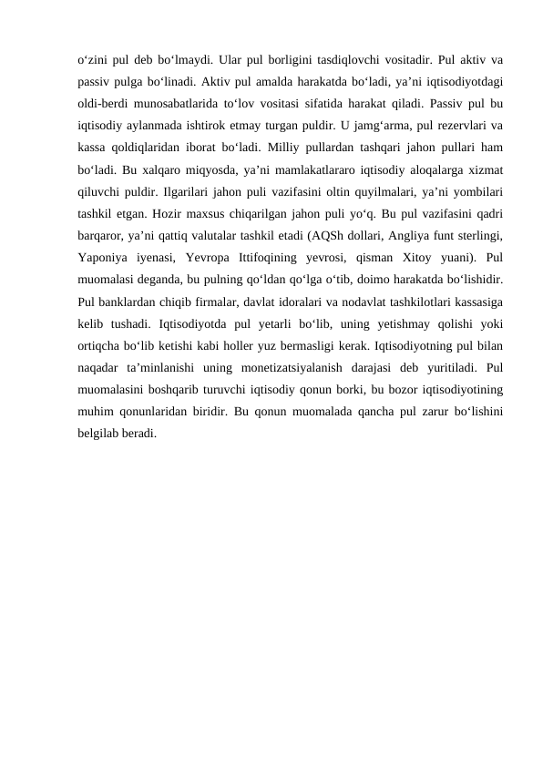 o‘zini pul deb bo‘lmaydi. Ular pul borligini tasdiqlovchi vositadir. Pul aktiv va
passiv pulga bo‘linadi. Aktiv pul amalda harakatda bo‘ladi, ya’ni iqtisodiyotdagi
oldi-berdi munosabatlarida to‘lov vositasi sifatida harakat qiladi. Passiv pul bu
iqtisodiy aylanmada ishtirok etmay turgan puldir. U jamg‘arma, pul rezervlari va
kassa qoldiqlaridan iborat bo‘ladi. Milliy pullardan tashqari jahon pullari ham
bo‘ladi. Bu xalqaro miqyosda, ya’ni mamlakatlararo iqtisodiy aloqalarga xizmat
qiluvchi puldir. Ilgarilari jahon puli vazifasini oltin quyilmalari, ya’ni yombilari
tashkil etgan. Hozir maxsus chiqarilgan jahon puli yo‘q. Bu pul vazifasini qadri
barqaror, ya’ni qattiq valutalar tashkil etadi (AQSh dollari, Angliya funt sterlingi,
Yaponiya  iyenasi,  Yevropa  Ittifoqining  yevrosi,  qisman  Xitoy  yuani).  Pul
muomalasi deganda, bu pulning qo‘ldan qo‘lga o‘tib, doimo harakatda bo‘lishidir.
Pul banklardan chiqib firmalar, davlat idoralari va nodavlat tashkilotlari kassasiga
kelib  tushadi.  Iqtisodiyotda  pul  yetarli  bo‘lib,  uning  yetishmay  qolishi  yoki
ortiqcha bo‘lib ketishi kabi holler yuz bermasligi kerak. Iqtisodiyotning pul bilan
naqadar  ta’minlanishi  uning  monetizatsiyalanish  darajasi  deb  yuritiladi.  Pul
muomalasini boshqarib turuvchi iqtisodiy qonun borki, bu bozor iqtisodiyotining
muhim qonunlaridan biridir. Bu qonun muomalada qancha pul zarur bo‘lishini
belgilab beradi.
