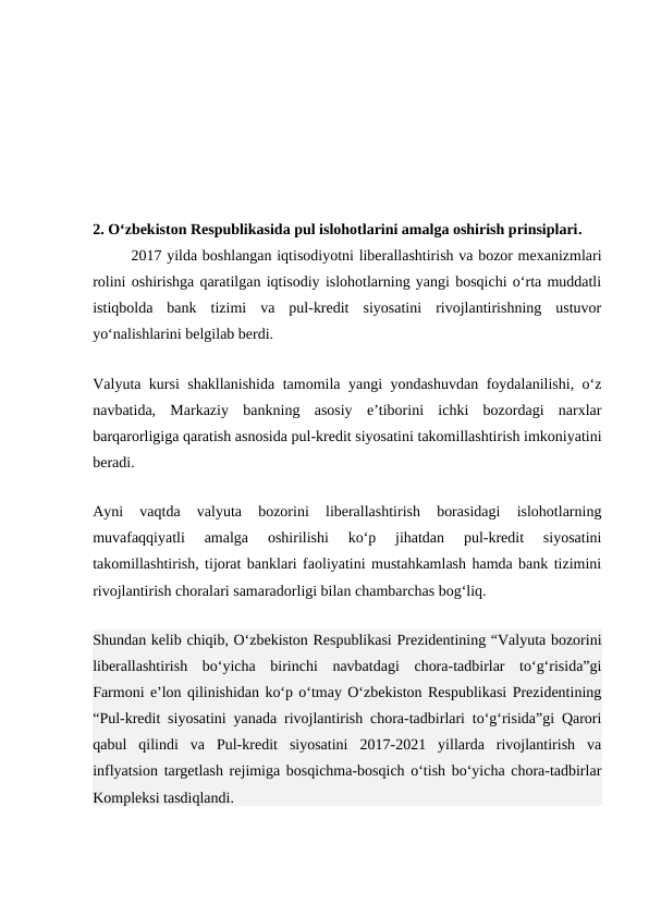 2. O‘zbekiston Respublikasida pul islohotlarini amalga oshirish prinsiplari.
2017 yilda boshlangan iqtisodiyotni liberallashtirish va bozor mexanizmlari
rolini oshirishga qaratilgan iqtisodiy islohotlarning yangi bosqichi o‘rta muddatli
istiqbolda  bank  tizimi  va  pul-kredit  siyosatini  rivojlantirishning  ustuvor
yo‘nalishlarini belgilab berdi.
Valyuta kursi shakllanishida tamomila yangi yondashuvdan foydalanilishi, o‘z
navbatida,  Markaziy  bankning  asosiy  e’tiborini  ichki  bozordagi  narxlar
barqarorligiga qaratish asnosida pul-kredit siyosatini takomillashtirish imkoniyatini
beradi.
Ayni  vaqtda  valyuta  bozorini  liberallashtirish  borasidagi  islohotlarning
muvafaqqiyatli  amalga  oshirilishi  ko‘p  jihatdan  pul-kredit  siyosatini
takomillashtirish, tijorat banklari faoliyatini mustahkamlash hamda bank tizimini
rivojlantirish choralari samaradorligi bilan chambarchas bog‘liq.
Shundan kelib chiqib, O‘zbekiston Respublikasi Prezidentining “Valyuta bozorini
liberallashtirish  bo‘yicha  birinchi  navbatdagi  chora-tadbirlar  to‘g‘risida”gi
Farmoni e’lon qilinishidan ko‘p o‘tmay O‘zbekiston Respublikasi Prezidentining
“Pul-kredit siyosatini yanada rivojlantirish chora-tadbirlari to‘g‘risida”gi Qarori
qabul  qilindi  va  Pul-kredit  siyosatini  2017-2021  yillarda  rivojlantirish  va
inflyatsion targetlash rejimiga bosqichma-bosqich o‘tish bo‘yicha chora-tadbirlar
Kompleksi tasdiqlandi.
