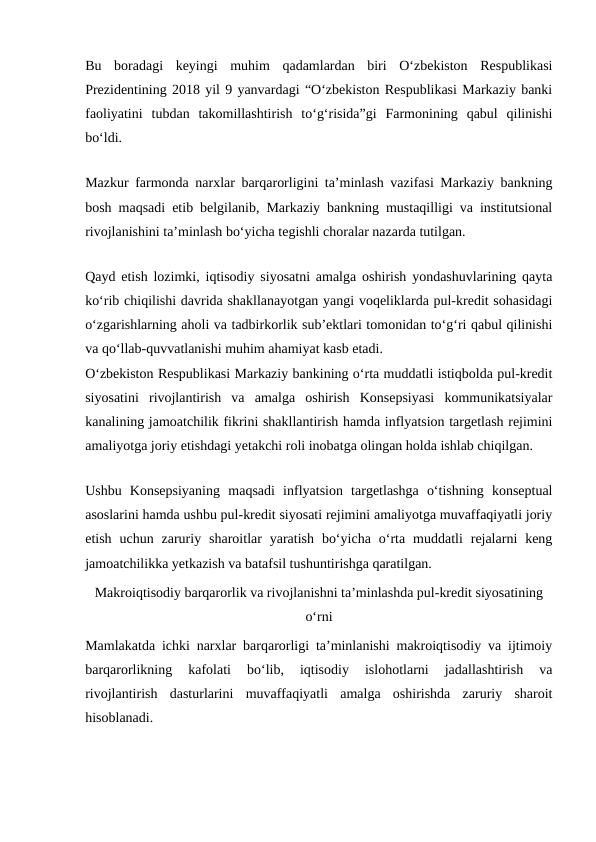 Bu  boradagi  keyingi  muhim  qadamlardan  biri  O‘zbekiston  Respublikasi
Prezidentining 2018 yil 9 yanvardagi “O‘zbekiston Respublikasi Markaziy banki
faoliyatini  tubdan  takomillashtirish  to‘g‘risida”gi  Farmonining  qabul  qilinishi
bo‘ldi.
Mazkur farmonda narxlar barqarorligini ta’minlash vazifasi Markaziy bankning
bosh maqsadi etib belgilanib, Markaziy bankning mustaqilligi va institutsional
rivojlanishini ta’minlash bo‘yicha tegishli choralar nazarda tutilgan.
Qayd etish lozimki, iqtisodiy siyosatni amalga oshirish yondashuvlarining qayta
ko‘rib chiqilishi davrida shakllanayotgan yangi voqeliklarda pul-kredit sohasidagi
o‘zgarishlarning aholi va tadbirkorlik sub’ektlari tomonidan to‘g‘ri qabul qilinishi
va qo‘llab-quvvatlanishi muhim ahamiyat kasb etadi.
O‘zbekiston Respublikasi Markaziy bankining o‘rta muddatli istiqbolda pul-kredit
siyosatini  rivojlantirish  va  amalga  oshirish  Konsepsiyasi  kommunikatsiyalar
kanalining jamoatchilik fikrini shakllantirish hamda inflyatsion targetlash rejimini
amaliyotga joriy etishdagi yetakchi roli inobatga olingan holda ishlab chiqilgan.
Ushbu  Konsepsiyaning  maqsadi  inflyatsion  targetlashga  o‘tishning  konseptual
asoslarini hamda ushbu pul-kredit siyosati rejimini amaliyotga muvaffaqiyatli joriy
etish  uchun  zaruriy  sharoitlar  yaratish  bo‘yicha  o‘rta  muddatli  rejalarni  keng
jamoatchilikka yetkazish va batafsil tushuntirishga qaratilgan.
Makroiqtisodiy barqarorlik va rivojlanishni ta’minlashda pul-kredit siyosatining
o‘rni
Mamlakatda ichki narxlar barqarorligi ta’minlanishi makroiqtisodiy va ijtimoiy
barqarorlikning  kafolati  bo‘lib,  iqtisodiy  islohotlarni  jadallashtirish  va
rivojlantirish  dasturlarini  muvaffaqiyatli  amalga  oshirishda  zaruriy  sharoit
hisoblanadi.
