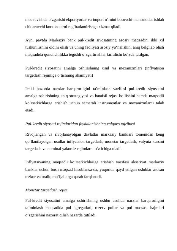 mos ravishda o‘zgarishi ekportyorlar va import o‘rnini bosuvchi mahsulotlar ishlab
chiqaruvchi korxonalarni rag‘batlantirishga xizmat qiladi.
Ayni  paytda Markaziy  bank pul-kredit  siyosatining  asosiy  maqsadini  ikki  xil
tushunilishini oldini olish va uning faoliyati asosiy yo‘nalishini aniq belgilab olish
maqsadida qonunchilikka tegishli o‘zgartirishlar kiritilishi ko‘zda tutilgan.
Pul-kredit  siyosatini  amalga  oshirishning  usul  va  mexanizmlari  (inflyatsion
targetlash rejimiga o‘tishning ahamiyati)
Ichki  bozorda  narxlar  barqarorligini  ta’minlash  vazifasi  pul-kredit  siyosatini
amalga oshirishning aniq strategiyasi va batafsil rejasi bo‘lishini hamda maqsadli
ko‘rsatkichlarga erishish uchun samarali  instrumentlar va mexanizmlarni talab
etadi.
Pul-kredit siyosati rejimlaridan foydalanishning xalqaro tajribasi
Rivojlangan  va  rivojlanayotgan  davlatlar  markaziy  banklari  tomonidan  keng
qo‘llanilayotgan usullar inflyatsion targetlash, monetar targetlash, valyuta kursini
targetlash va nominal yakorsiz rejimlarni o‘z ichiga oladi.
Inflyatsiyaning  maqsadli  ko‘rsatkichlariga  erishish  vazifasi  aksariyat  markaziy
banklar uchun bosh maqsad hisoblansa-da, yuqorida qayd etilgan uslublar asosan
tezkor va oraliq mo‘ljallarga qarab farqlanadi.
Monetar targetlash rejimi
Pul-kredit  siyosatini  amalga  oshirishning  ushbu  usulida  narxlar  barqarorligini
ta’minlash  maqsadida  pul  agregatlari,  rezerv  pullar  va  pul  massasi  hajmlari
o‘zgarishini nazorat qilish nazarda tutiladi.
