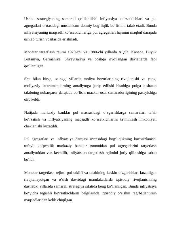 Ushbu  strategiyaning  samarali  qo‘llanilishi  inflyatsiya  ko‘rsatkichlari  va  pul
agregatlari o‘rtasidagi mustahkam doimiy bog‘liqlik bo‘lishini talab etadi. Bunda
inflyatsiyaning maqsadli ko‘rsatkichlariga pul agregatlari hajmini maqbul darajada
ushlab turish vositasida erishiladi.
Monetar targetlash rejimi 1970-chi va 1980-chi yillarda AQSh, Kanada, Buyuk
Britaniya,  Germaniya,  Shveytsariya  va  boshqa  rivojlangan  davlatlarda  faol
qo‘llanilgan.
Shu  bilan  birga,  so‘nggi  yillarda  moliya  bozorlarining  rivojlanishi  va  yangi
moliyaviy  instrumentlarning  amaliyotga  joriy  etilishi  hisobiga  pulga  nisbatan
talabning nobarqaror darajada bo‘lishi mazkur usul samaradorligining pasayishiga
olib keldi.
Natijada  markaziy  banklar  pul  massasidagi  o‘zgarishlarga  samaralari  ta’sir
ko‘rsatish  va  inflyatsiyaning  maqsadli  ko‘rsatkichlarini  ta’minlash  imkoniyati
cheklanishi kuzatildi.
Pul agregatlari  va inflyatsiya darajasi  o‘rtasidagi  bog‘liqlikning kuchsizlanishi
tufayli  ko‘pchilik  markaziy  banklar  tomonidan  pul  agregatlarini  targetlash
amaliyotidan voz kechilib, inflyatsion targetlash rejimini joriy qilinishiga sabab
bo‘ldi.
Monetar targetlash rejimi pul taklifi va talabining keskin o‘zgarishlari kuzatilgan
rivojlanayotgan  va  o‘tish  davridagi  mamlakatlarda  iqtisodiy  rivojlanishning
dastlabki yillarida samarali strategiya sifatida keng ko‘llanilgan. Bunda inflyatsiya
bo‘yicha  tegishli  ko‘rsatkichlarni  belgilashda  iqtisodiy o‘sishni  rag‘batlantirish
maqsadlaridan kelib chiqilgan
