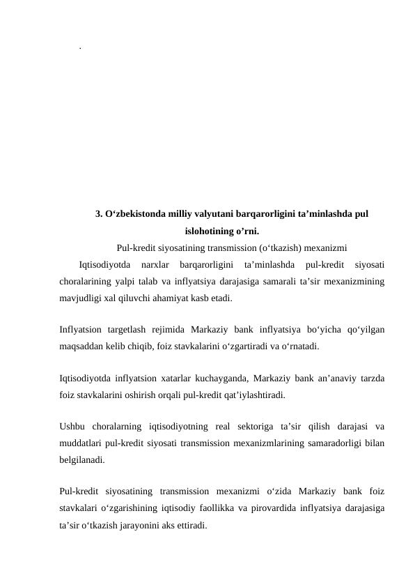. 
3. O‘zbekistonda milliy valyutani barqarorligini ta’minlashda pul
islohotining o’rni.
Pul-kredit siyosatining transmission (o‘tkazish) mexanizmi
Iqtisodiyotda  narxlar  barqarorligini  ta’minlashda  pul-kredit  siyosati
choralarining yalpi talab va inflyatsiya darajasiga samarali ta’sir mexanizmining
mavjudligi xal qiluvchi ahamiyat kasb etadi.
Inflyatsion  targetlash  rejimida  Markaziy  bank  inflyatsiya  bo‘yicha  qo‘yilgan
maqsaddan kelib chiqib, foiz stavkalarini o‘zgartiradi va o‘rnatadi.
Iqtisodiyotda inflyatsion xatarlar kuchayganda, Markaziy bank an’anaviy tarzda
foiz stavkalarini oshirish orqali pul-kredit qat’iylashtiradi.
Ushbu  choralarning  iqtisodiyotning  real  sektoriga  ta’sir  qilish  darajasi  va
muddatlari pul-kredit siyosati transmission mexanizmlarining samaradorligi bilan
belgilanadi.
Pul-kredit  siyosatining  transmission  mexanizmi  o‘zida  Markaziy  bank  foiz
stavkalari o‘zgarishining iqtisodiy faollikka va pirovardida inflyatsiya darajasiga
ta’sir o‘tkazish jarayonini aks ettiradi.
